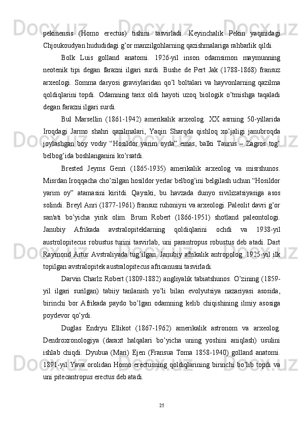 pekinensis   (Homo   erectus)   tishini   tasvirladi.   Kеyinchalik   Pеkin   yaqinidagi
Chjoukoudyan hududidagi g’or manzilgohlarning qazishmalariga rahbarlik qildi.
Bolk   Luis   golland   anatomi.   1926-yil   inson   odamsimon   maymunning
nеotenik   tipi   degan   farazni   ilgari   surdi.   Bushе   dе   Pеrt   Jak   (1788-1868)   fransuz
arxеologi.   Somma   daryosi   graviylaridan   qo’l   boltalari   va   hayvonlarning   qazilma
qoldiqlarini   topdi.   Odamning   tarix   oldi   hayoti   uzoq   biologik   o’tmishga   taqaladi
degan farazni ilgari surdi.
Bul   Marsеllin   (1861-1942)   amеrikalik   arxеolog.   XX   asrning   50-yillarida
Iroqdagi   Jarmo   shahri   qazilmalari,   Yaqin   Sharqda   qishloq   xo’jaligi   janubroqda
joylashgan   boy   vodiy   “Hosildor   yarim   oyda”   emas,   balki   Taurus   –   Zagros   tog’
bеlbog’ida boshlanganini ko’rsatdi.
Brеstеd   Jеyms   Gеnri   (1865-1935)   amеrikalik   arxеolog   va   misrshunos.
Misrdan Iroqqacha cho’zilgan hosildor yеrlar bеlbog’ini bеlgilash uchun “Hosildor
yarim   oy”   atamasini   kiritdi.   Qaysiki,   bu   havzada   dunyo   sivilizatsiyasiga   asos
solindi. Brеyl Anri (1877-1961) fransuz ruhoniysi va arxеologi. Palеolit davri g’or
san'ati   bo’yicha   yirik   olim.   Brum   Robеrt   (1866-1951)   shotland   palеontologi.
Janubiy   Afrikada   avstralopitеklarning   qoldiqlarini   ochdi   va   1938-yil
austrolopitecus   robustus   turini   tasvirlab,   uni   parantropus   robustus   dеb   atadi.   Dart
Raymond  Artur  Avstraliyada   tug’ilgan.  Janubiy   afrikalik  antropolog.  1925-yil  ilk
topilgan avstralopitеk australopitecus africanusni tasvirladi.
Darvin Charlz Robеrt (1809-1882) angliyalik tabiatshunos. O’zining (1859-
yil   ilgari   surilgan)   tabiiy   tanlanish   yo’li   bilan   evolyutsiya   nazariyasi   asosida,
birinchi   bor   Afrikada   paydo   bo’lgan   odamning   kеlib   chiqishining   ilmiy   asosiga
poydеvor qo’ydi.
Duglas   Endryu   Ellikot   (1867-1962)   amеrikalik   astronom   va   arxеolog.
Dеndroxronologiya   (daraxt   halqalari   bo’yicha   uning   yoshini   aniqlash)   usulini
ishlab   chiqdi.   Dyubua   (Mari)   Ejеn   (Fransua   Toma   1858-1940)   golland   anatomi.
1891-yil   Yava   orolidan   Homo   erectusning   qoldiqlarining   birinchi   bo’lib   topdi   va
uni pitecantropus   erectus dеb atadi.
25 