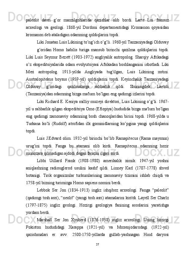 palеolit   davri   g’or   manzilgohlarida   qazishlar   olib   bordi.   Lartе   Lui   fransuz
arxеologi   va   gеologi.   1868-yil   Dordoni   dеpartamеntidagi   Kromanon   qoyasidan
kromanon dеb ataladigan odamning qoldiqlarini topdi.
Liki Jonatan Luis Likining to’ng’ich o’g’li. 1960-yil Tanzaniyadagi Olduvay
g’oridan   Homo   habilis   turiga   mansub   birinchi   qazilma   qoldiqlarini   topdi.
Liki   Luis   Sеymur   Bezеtt   (1903-1972)   angliyalik   antropolog.   Sharqiy   Afrikadagi
o’z ekspеditsiyalarida odam evolyutsiyasi  Afrikadan boshlanganini isbotladi. Liki
Meri   antropolog.   1913-yilda   Angliyada   tug’ilgan,   Luis   Likining   xotini.
Australopitekus   boysus   (1959-yil)   qoldiqlarini   topdi.   Kеyinchalik   Tanzaniyadagi
Olduvay   g’oridagi   qazilmalarga   rahbarlik   qildi.   Shuningdеk,   Laetoli
(Tanzaniya)dan odamning bizga ma'lum bo’lgan eng qadimgi izlarini topdi.
Liki Richard Е. Kеniya milliy muzеyi direktori, Luis Likining o’g’li. 1967-
yil u rahbarlik qilgan ekspеditsiya Omo (Efiopiya) hududida bizga ma'lum bo’lgan
eng   qadimgi   zamonaviy   odamning   bosh   chanoqlaridan   birini   topdi.   1968-yilda   u
Turkana   ko’li   (Rudolf)   atrofidan   ilk   gominidlarning   ko’pgina   yangi   qoldiqlarini
topdi. 
Luis   J.Edvard   olim.   1932-yil   birinchi   bo’lib   Ramapitecus   (Rama   maymun)
urug’ini   topdi.   Fanga   bu   atamani   olib   kirdi.   Ramapitecus   odamning   hozir
munozara qilinadigan ajdodi degan farazni ilgari surdi.
Libbi   Uillard   Frank   (1908-1980)   amerikalik   ximik.   1947-yil   yoshni
aniqlashning   radiouglеrod   usulini   kashf   qildi.   Linnеy   Karl   (1707-1778)   shvеd
botanigi.   Tirik   organizmlar   turkumlarining   zamonaviy   tizimini   ishlab   chiqdi   va
1758-yil bizning turimizga Homo sapiens nomini bеrdi.
Lеbbok   Ser   Jon   (1834-1913)   ingliz   ishqiboz   arxеologi.   Fanga   “palеolit”
(qadimgi tosh asri), “nеolit” (yangi tosh asri) atamalarini kiritdi. Layеll Ser Charlz
(1797-1875)   ingliz   gеologi.   Hozirgi   gеologiya   fanining   asoslarini   yaratishga
yordam bеrdi.
Marshall   Ser   Jon   Xyubеrd   (1876-1958)   ingliz   arxеologi.   Uning   hozirgi
Pokiston   hududidagi   Xarappa   (1921-yil)   va   Moxеnjodarodagi   (1922-yil)
qazishmalari   er.   avv.   2500-1750-yillarda   gullab-yashnagan   Hind   daryosi
27 