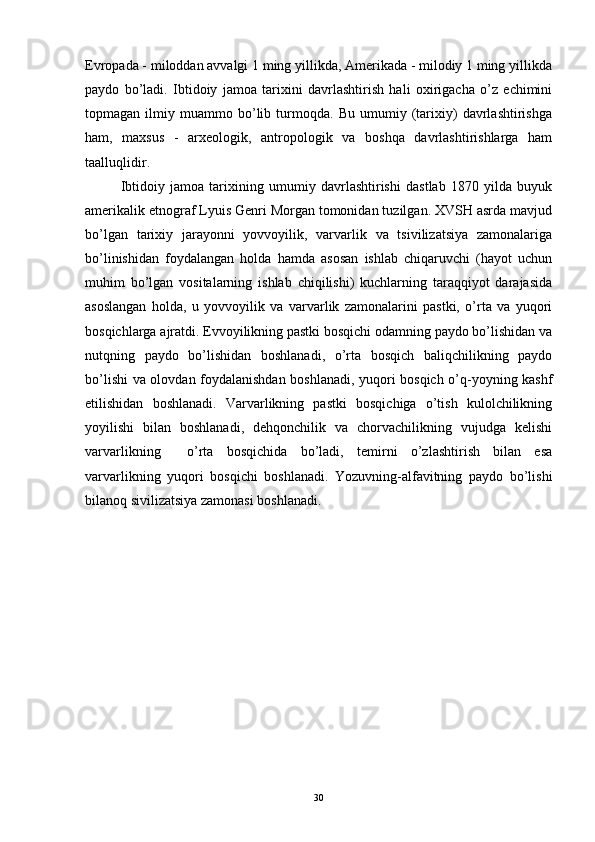 Evropada - miloddan avvalgi 1 ming yillikda, Amerikada - milodiy 1 ming yillikda
paydo   bo’ladi.   Ibtidoiy   jamoa   tarixini   davrlashtirish   hali   oxirigacha   o’z   echimini
topmagan   ilmiy   muammo   bo’lib   turmoqda.   Bu   umumiy   (tarixiy)   davrlashtirishga
ham,   maxsus   -   arxeologik,   antropologik   va   boshqa   davrlashtirishlarga   ham
taalluqlidir.
Ibtidoiy   jamoa   tarixining   umumiy   davrlashtirishi   dastlab   1870   yilda   buyuk
amerikalik etnograf Lyuis Genri Morgan tomonidan tuzilgan. XVSH asrda mavjud
bo’lgan   tarixiy   jarayonni   yovvoyilik,   varvarlik   va   tsivilizatsiya   zamonalariga
bo’linishidan   foydalangan   holda   hamda   asosan   ishlab   chiqaruvchi   (hayot   uchun
muhim   bo’lgan   vositalarning   ishlab   chiqilishi)   kuchlarning   taraqqiyot   darajasida
asoslangan   holda,   u   yovvoyilik   va   varvarlik   zamonalarini   pastki,   o’rta   va   yuqori
bosqichlarga ajratdi. Evvoyilikning pastki bosqichi odamning paydo bo’lishidan va
nutqning   paydo   bo’lishidan   boshlanadi,   o’rta   bosqich   baliqchilikning   paydo
bo’lishi va olovdan foydalanishdan boshlanadi, yuqori bosqich o’q-yoyning kashf
etilishidan   boshlanadi.   Varvarlikning   pastki   bosqichiga   o’tish   kulolchilikning
yoyilishi   bilan   boshlanadi,   dehqonchilik   va   chorvachilikning   vujudga   kelishi
varvarlikning     o’rta   bosqichida   bo’ladi,   temirni   o’zlashtirish   bilan   esa
varvarlikning   yuqori   bosqichi   boshlanadi.   Yozuvning-alfavitning   paydo   bo’lishi
bilanoq sivilizatsiya zamonasi boshlanadi. 
30 