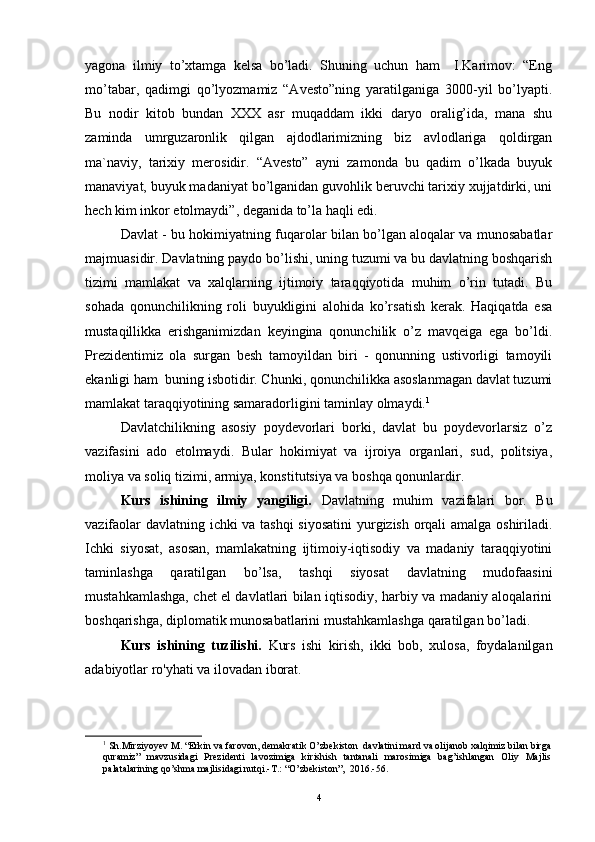 yagona   ilmiy   to’xtamga   kelsa   bo’ladi.   Shuning   uchun   ham     I.Karimov:   “Eng
mo’tabar,   qadimgi   qo’lyozmamiz   “Avesto”ning   yaratilganiga   3000-yil   bo’lyapti.
Bu   nodir   kitob   bundan   XXX   asr   muqaddam   ikki   daryo   oralig’ida,   mana   shu
zaminda   umrguzaronlik   qilgan   ajdodlarimizning   biz   avlodlariga   qoldirgan
ma`naviy,   tarixiy   merosidir.   “Avesto”   ayni   zamonda   bu   qadim   o’lkada   buyuk
manaviyat, buyuk madaniyat bo’lganidan guvohlik beruvchi tarixiy xujjatdirki, uni
hech kim inkor etolmaydi”, deganida to’la haqli edi.
Davlat - bu hokimiyatning fuqarolar bilan bo’lgan aloqalar va munosabatlar
majmuasidir. Davlatning paydo bo’lishi, uning tuzumi va bu davlatning boshqarish
tizimi   mamlakat   va   xalqlarning   ijtimoiy   taraqqiyotida   muhim   o’rin   tutadi.   Bu
sohada   qonunchilikning   roli   buyukligini   alohida   ko’rsatish   kerak.   Haqiqatda   esa
mustaqillikka   erishganimizdan   keyingina   qonunchilik   o’z   mavqeiga   ega   bo’ldi.
Prezidentimiz   ola   surgan   besh   tamoyildan   biri   -   qonunning   ustivorligi   tamoyili
ekanligi ham  buning isbotidir. Chunki, qonunchilikka asoslanmagan davlat tuzumi
mamlakat taraqqiyotining samaradorligini taminlay olmaydi. 1
Davlatchilikning   asosiy   poydevorlari   borki,   davlat   bu   poydevorlarsiz   o’z
vazifasini   ado   etolmaydi.   Bular   hokimiyat   va   ijroiya   organlari,   sud,   politsiya,
moliya va soliq tizimi, armiya, konstitutsiya va boshqa qonunlardir.
Kurs   ishining   ilmiy   yangiligi.   Davlatning   muhim   vazifalari   bor.   Bu
vazifaolar davlatning ichki va tashqi siyosatini  yurgizish orqali amalga oshiriladi.
Ichki   siyosat,   asosan,   mamlakatning   ijtimoiy-iqtisodiy   va   madaniy   taraqqiyotini
taminlashga   qaratilgan   bo’lsa,   tashqi   siyosat   davlatning   mudofaasini
mustahkamlashga, chet el davlatlari bilan iqtisodiy, harbiy va madaniy aloqalarini
boshqarishga, diplomatik munosabatlarini mustahkamlashga qaratilgan bo’ladi.
Kurs   ishining   tuzilishi.   Kurs   ishi   kirish,   ikki   bob,   xulosa,   foydalanilgan
adabiyotlar ro'yhati va ilovadan iborat.
1
  Sh.Mirziyoyev M. “Erkin va farovon, demakratik O’zbekiston  davlatini mard va olijanob xalqimiz bilan birga
quramiz”   mavzusidagi   Prezidenti   lavozimiga   kirishish   tantanali   marosimiga   bag’ishlangan   Oliy   Majlis
palatalarining qo’shma majlisidagi nutqi.-T.: “O’zbekiston”,  2016.-56.
4 