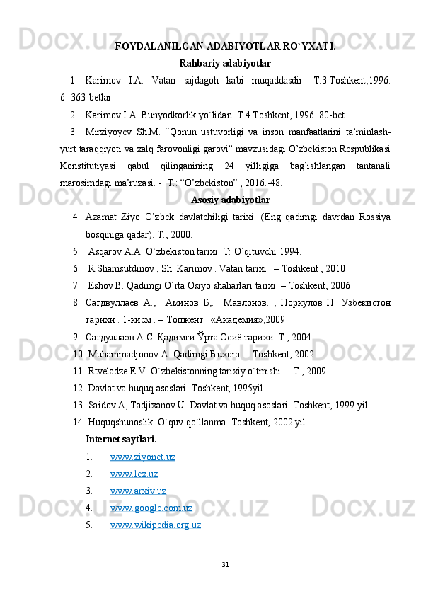 FOYDALANILGAN ADABIYOTLAR RO`YXATI.
Rahbariy adabiyotlar
1. Karimov   I.A.   Vatan   sajdagoh   kabi   muqaddasdir.   T.3.Toshkent,1996.
6- 363-betlar.
2. Karimov I . A. Bunyodkorlik yo`lida n.  T.4.Toshkent, 1996. 80-bet.
3. Mirziyoyev   Sh.M.   “Qonun   ustuvorligi   va   inson   manfaatlarini   ta’minlash-
yurt taraqqiyoti va xalq farovonligi garovi” mavzusidagi O’zbekiston Respublikasi
Konstitutiyasi   qabul   qilinganining   24   yilligiga   bag’ishlangan   tantanali
marosimdagi ma’ruzasi. -  T.: “O’zbekiston” , 2016.-48.
Asosiy adabiyotlar
4. Azamat   Ziyo   O’zbek   davlatchiligi   tarixi:   (Eng   qadimgi   davrdan   Rossiya
bosqiniga qadar). T., 2000.
5.  Asqarov A.A. O`zbekiston tarixi.  T: O`qituvchi 1994.
6.  R.Shamsutdinov , Sh. Karimov . Vatan tarixi . – Toshkent , 2010
7.  Eshov B. Qadimgi O`rta Osiyo shaharlari tarixi. – Toshkent, 2006
8. Сагдвуллаев   А .,     Аминов   Б ,.     Мавлонов.   ,   Норкулов   Н.   Узбекистон
тарихи . 1-кисм . – Тошкент . «Академия»,2009  
9. Сагдуллаэв   А . С .  Қ адимги   Ў рта   Осиё   тарихи .  Т., 2004.
10.   Muhammadjonov A. Qadimgi Buxoro. – T oshkent , 2002.
11.   Rtveladze E.V. O` z bekistonning tarixiy o`tmishi. – T., 2009.
12.  Davlat va huquq asoslari. Toshkent, 1995yil.
13.  Saidov A, Tadjixanov U. Davlat va huquq asoslari. Toshkent, 1999 yil
14.  Huquqshunoslik. O`quv qo`llanma.  Toshkent, 2002 yil
Internet saytlari.
1. www.ziyonet.uz   
2. www.lex.uz   
3. www.arxiv.uz   
4. www.google.com.uz   
5. www.wikipedia.org.uz   
31 