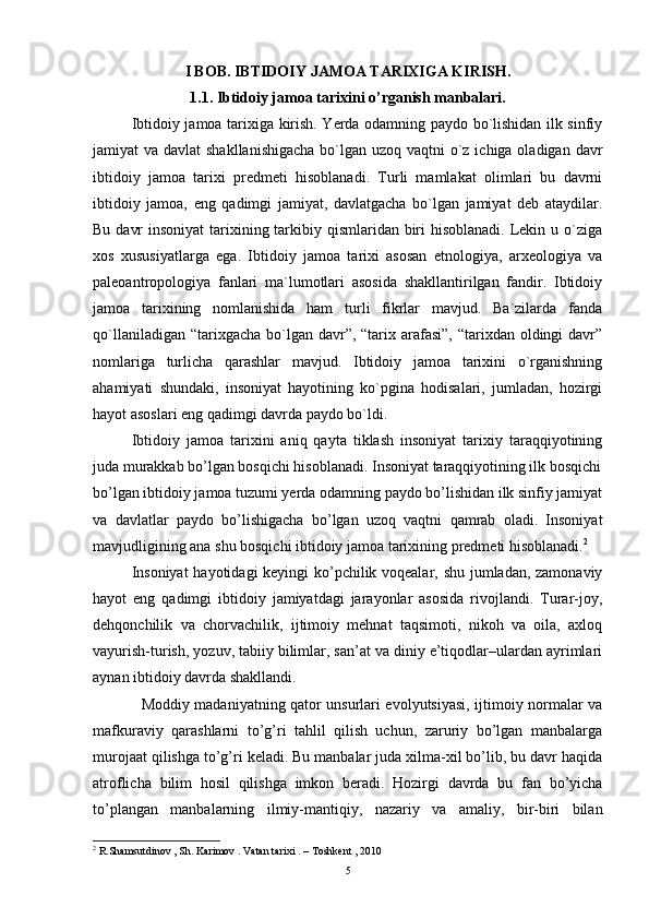 I   BOB . IBTIDOIY JAMOA TARIXIGA KIRISH.
1.1. Ibtidoiy jamoa tarixini o’rganish manbalari.
Ibtidoiy jamoa tarixiga kirish. Yerda odamning paydo bo`lishidan ilk sinfiy
jamiyat va davlat  shakllanishigacha  bo`lgan uzoq vaqtni  o`z ichiga oladigan davr
ibtidoiy   jamoa   tarixi   predmeti   hisoblanadi.   Turli   mamlakat   olimlari   bu   davrni
ibtidoiy   jamoa,   eng   qadimgi   jamiyat,   davlatgacha   bo`lgan   jamiyat   deb   ataydilar.
Bu davr  insoniyat  tarixining tarkibiy qismlaridan biri hisoblanadi. Lekin u o`ziga
xos   xususiyatlarga   ega.   Ibtidoiy   jamoa   tarixi   asosan   etnologiya,   arxeologiya   va
paleoantropologiya   fanlari   ma`lumotlari   asosida   shakllantirilgan   fandir.   Ibtidoiy
jamoa   tarixining   nomlanishida   ham   turli   fikrlar   mavjud.   Ba`zilarda   fanda
qo`llaniladigan “tarixgacha  bo`lgan davr”, “tarix arafasi”, “tarixdan oldingi  davr”
nomlariga   turlicha   qarashlar   mavjud.   Ibtidoiy   jamoa   tarixini   o`rganishning
ahamiyati   shundaki,   insoniyat   hayotining   ko`pgina   hodisalari,   jumladan,   hozirgi
hayot asoslari eng qadimgi davrda paydo bo`ldi.
Ibtidoiy   jamoa   tarixini   aniq   qayta   tiklash   insoniyat   tarixiy   taraqqiyotining
juda murakkab bo’lgan bosqichi hisoblanadi. Insoniyat taraqqiyotining ilk bosqichi
bo’lgan ibtidoiy jamoa tuzumi yerda odamning paydo bo’lishidan ilk sinfiy jamiyat
va   davlatlar   paydo   bo’lishigacha   bo’lgan   uzoq   vaqtni   qamrab   oladi.   Insoniyat
mavjudligining ana shu bosqichi ibtidoiy jamoa tarixining predmeti hisoblanadi. 2
Insoniyat  hayotidagi keyingi ko’pchilik voqealar, shu jumladan, zamonaviy
hayot   eng   qadimgi   ibtidoiy   jamiyatdagi   jarayonlar   asosida   rivojlandi.   Turar-joy,
dehqonchilik   va   chorvachilik,   ijtimoiy   mehnat   taqsimoti,   nikoh   va   oila,   axloq
vayurish-turish, yozuv, tabiiy bilimlar, san’at va diniy e’tiqodlar–ulardan ayrimlari
aynan ibtidoiy davrda shakllandi.
   Moddiy madaniyatning qator unsurlari evolyutsiyasi, ijtimoiy normalar va
mafkuraviy   qarashlarni   to’g’ri   tahlil   qilish   uchun,   zaruriy   bo’lgan   manbalarga
murojaat qilishga to’g’ri keladi. Bu manbalar juda xilma-xil bo’lib, bu davr haqida
atroflicha   bilim   hosil   qilishga   imkon   beradi .   Hozirgi   davrda   bu   fan   bo ’ yicha
to ’ plangan   manbalarning   ilmiy - mantiqiy ,   nazariy   va   amaliy,   bir-biri   bilan
2
  R . Shamsutdinov  ,  Sh .  Karimov  .  Vatan   tarixi  .  – Toshkent ,  2010
5 