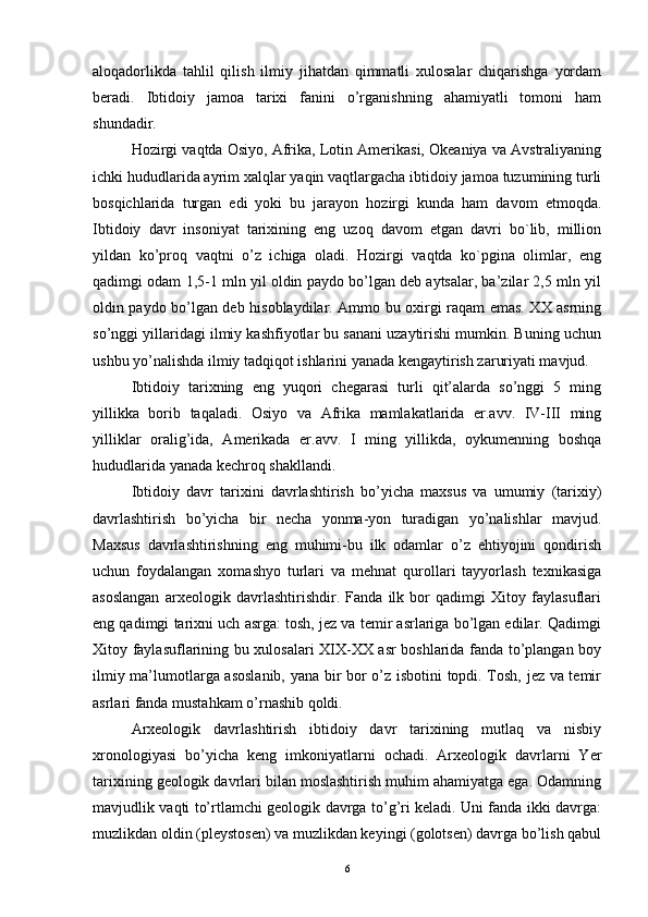 aloqadorlikda   tahlil   qilish   ilmiy   jihatdan   qimmatli   xulosalar   chiqarishga   yordam
beradi.   Ibtidoiy   jamoa   tarixi   fanini   o’rganishning   ahamiyatli   tomoni   ham
shundadir.
Hozirgi vaqtda Osiyo, Afrika, Lotin Amerikasi, Okeaniya va Avstraliyaning
ichki hududlarida ayrim xalqlar yaqin vaqtlargacha ibtidoiy jamoa tuzumining turli
bosqichlarida   turgan   edi   yoki   bu   jarayon   hozirgi   kunda   ham   davom   etmoqda.
Ibtidoiy   davr   insoniyat   tarixining   eng   uzoq   davom   etgan   davri   bo`lib,   million
yildan   ko’proq   vaqtni   o’z   ichiga   oladi.   Hozirgi   vaqtda   ko`pgina   olimlar,   eng
qadimgi odam 1,5-1 mln yil oldin paydo bo’lgan deb aytsalar, ba’zilar 2,5 mln yil
oldin paydo bo’lgan deb hisoblaydilar. Ammo bu oxirgi raqam emas. XX asrning
so’nggi yillaridagi ilmiy kashfiyotlar bu sanani uzaytirishi mumkin. Buning uchun
ushbu yo’nalishda ilmiy tadqiqot ishlarini yanada kengaytirish zaruriyati mavjud.
Ibtidoiy   tarixning   eng   yuqori   chegarasi   turli   qit’alarda   so’nggi   5   ming
yillikka   borib   taqaladi.   Osiyo   va   Afrika   mamlakatlarida   er.avv.   IV-III   ming
yilliklar   oralig’ida,   Amerikada   er.avv.   I   ming   yillikda,   oykumenning   boshqa
hududlarida yanada kechroq shakllandi.
Ibtidoiy   davr   tarixini   davrlashtirish   bo’yicha   maxsus   va   umumiy   (tarixiy)
davrlashtirish   bo’yicha   bir   necha   yonma-yon   turadigan   yo’nalishlar   mavjud.
Maxsus   davrlashtirishning   eng   muhimi-bu   ilk   odamlar   o’z   ehtiyojini   qondirish
uchun   foydalangan   xomashyo   turlari   va   mehnat   qurollari   tayyorlash   texnikasiga
asoslangan   arxeologik   davrlashtirishdir.   Fanda   ilk   bor   qadimgi   Xitoy   faylasuflari
eng qadimgi tarixni uch asrga: tosh, jez va temir asrlariga bo’lgan edilar. Qadimgi
Xitoy faylasuflarining bu xulosalari XIX-XX asr boshlarida fanda to’plangan boy
ilmiy ma’lumotlarga asoslanib, yana bir bor o’z isbotini topdi. Tosh, jez va temir
asrlari fanda mustahkam o’rnashib qoldi.
Arxeologik   davrlashtirish   ibtidoiy   davr   tarixining   mutlaq   va   nisbiy
xronologiyasi   bo’yicha   keng   imkoniyatlarni   ochadi.   Arxeologik   davrlarni   Yer
tarixining geologik davrlari bilan moslashtirish muhim ahamiyatga ega. Odamning
mavjudlik vaqti to’rtlamchi geologik davrga to’g’ri keladi. Uni fanda ikki davrga:
muzlikdan oldin (pleystosen) va muzlikdan keyingi (golotsen) davrga bo’lish qabul
6 