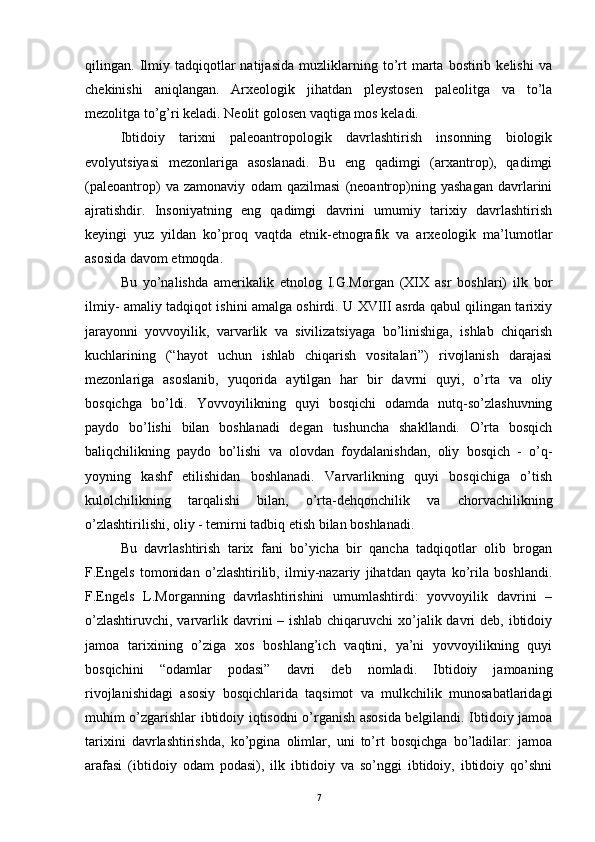 qilingan.  Ilmiy  tadqiqotlar   natijasida   muzliklarning  to’rt   marta   bostirib  kelishi   va
chekinishi   aniqlangan.   Arxeologik   jihatdan   pleystosen   paleolitga   va   to’la
mezolitga to’g’ri keladi. Neolit golosen vaqtiga mos keladi.
Ibtidoiy   tarixni   paleoantropologik   davrlashtirish   insonning   biologik
evolyutsiyasi   mezonlariga   asoslanadi.   Bu   eng   qadimgi   (arxantrop),   qadimgi
(paleoantrop)   va   zamonaviy   odam   qazilmasi   (neoantrop)ning   yashagan   davrlarini
ajratishdir.   Insoniyatning   eng   qadimgi   davrini   umumiy   tarixiy   davrlashtirish
keyingi   yuz   yildan   ko’proq   vaqtda   etnik-etnografik   va   arxeologik   ma’lumotlar
asosida davom etmoqda.
Bu   yo’nalishda   amerikalik   etnolog   I.G.Morgan   (XIX   asr   boshlari)   ilk   bor
ilmiy- amaliy tadqiqot ishini amalga oshirdi. U XVIII asrda qabul qilingan tarixiy
jarayonni   yovvoyilik,   varvarlik   va   sivilizatsiyaga   bo’linishiga,   ishlab   chiqarish
kuchlarining   (“hayot   uchun   ishlab   chiqarish   vositalari”)   rivojlanish   darajasi
mezonlariga   asoslanib,   yuqorida   aytilgan   har   bir   davrni   quyi,   o’rta   va   oliy
bosqichga   bo’ldi.   Yovvoyilikning   quyi   bosqichi   odamda   nutq-so’zlashuvning
paydo   bo’lishi   bilan   boshlanadi   degan   tushuncha   shakllandi.   O’rta   bosqich
baliqchilikning   paydo   bo’lishi   va   olovdan   foydalanishdan,   oliy   bosqich   -   o’q-
yoyning   kashf   etilishidan   boshlanadi.   Varvarlikning   quyi   bosqichiga   o’tish
kulolchilikning   tarqalishi   bilan,   o’rta-dehqonchilik   va   chorvachilikning
o’zlashtirilishi, oliy - temirni tadbiq etish bilan boshlanadi.
Bu   davrlashtirish   tarix   fani   bo’yicha   bir   qancha   tadqiqotlar   olib   brogan
F.Engels   tomonidan   o’zlashtirilib,   ilmiy-nazariy   jihatdan   qayta   ko’rila   boshlandi.
F.Engels   L.Morganning   davrlashtirishini   umumlashtirdi:   yovvoyilik   davrini   –
o’zlashtiruvchi, varvarlik davrini – ishlab chiqaruvchi  xo’jalik davri deb, ibtidoiy
jamoa   tarixining   o’ziga   xos   boshlang’ich   vaqtini,   ya’ni   yovvoyilikning   quyi
bosqichini   “odamlar   podasi”   davri   deb   nomladi.   Ibtidoiy   jamoaning
rivojlanishidagi   asosiy   bosqichlarida   taqsimot   va   mulkchilik   munosabatlaridagi
muhim o’zgarishlar ibtidoiy iqtisodni o’rganish asosida belgilandi. Ibtidoiy jamoa
tarixini   davrlashtirishda,   ko’pgina   olimlar,   uni   to’rt   bosqichga   bo’ladilar:   jamoa
arafasi   (ibtidoiy   odam   podasi),   ilk   ibtidoiy   va   so’nggi   ibtidoiy,   ibtidoiy   qo’shni
7 