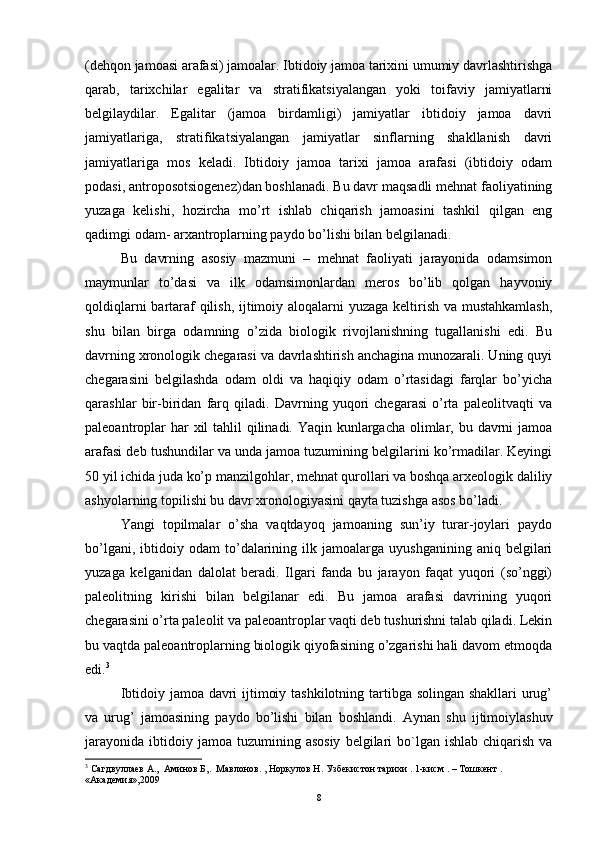 (dehqon jamoasi arafasi) jamoalar. Ibtidoiy jamoa tarixini umumiy davrlashtirishga
qarab,   tarixchilar   egalitar   va   stratifikatsiyalangan   yoki   toifaviy   jamiyatlarni
belgilaydilar.   Egalitar   (jamoa   birdamligi)   jamiyatlar   ibtidoiy   jamoa   davri
jamiyatlariga,   stratifikatsiyalangan   jamiyatlar   sinflarning   shakllanish   davri
jamiyatlariga   mos   keladi.   Ibtidoiy   jamoa   tarixi   jamoa   arafasi   (ibtidoiy   odam
podasi, antroposotsiogenez)dan boshlanadi. Bu davr maqsadli mehnat faoliyatining
yuzaga   kelishi,   hozircha   mo’rt   ishlab   chiqarish   jamoasini   tashkil   qilgan   eng
qadimgi odam- arxantroplarning paydo bo’lishi bilan belgilanadi.
Bu   davrning   asosiy   mazmuni   –   mehnat   faoliyati   jarayonida   odamsimon
maymunlar   to’dasi   va   ilk   odamsimonlardan   meros   bo’lib   qolgan   hayvoniy
qoldiqlarni  bartaraf  qilish, ijtimoiy aloqalarni yuzaga keltirish va mustahkamlash,
shu   bilan   birga   odamning   o’zida   biologik   rivojlanishning   tugallanishi   edi.   Bu
davrning xronologik chegarasi va davrlashtirish anchagina munozarali. Uning quyi
chegarasini   belgilashda   odam   oldi   va   haqiqiy   odam   o’rtasidagi   farqlar   bo’yicha
qarashlar   bir-biridan   farq   qiladi.   Davrning   yuqori   chegarasi   o’rta   paleolitvaqti   va
paleoantroplar  har xil tahlil  qilinadi. Yaqin kunlargacha olimlar, bu davrni jamoa
arafasi deb tushundilar va unda jamoa tuzumining belgilarini ko’rmadilar. Keyingi
50 yil ichida juda ko’p manzilgohlar, mehnat qurollari va boshqa arxeologik daliliy
ashyolarning topilishi bu davr xronologiyasini qayta tuzishga asos bo’ladi.
Yangi   topilmalar   o’sha   vaqtdayoq   jamoaning   sun’iy   turar-joylari   paydo
bo’lgani,   ibtidoiy  odam   to’dalarining  ilk   jamoalarga   uyushganining   aniq   belgilari
yuzaga   kelganidan   dalolat   beradi.   Ilgari   fanda   bu   jarayon   faqat   yuqori   (so’nggi)
paleolitning   kirishi   bilan   belgilanar   edi.   Bu   jamoa   arafasi   davrining   yuqori
chegarasini o’rta paleolit va paleoantroplar vaqti deb tushurishni talab qiladi. Lekin
bu vaqtda paleoantroplarning biologik qiyofasining o’zgarishi hali davom etmoqda
edi. 3
Ibtidoiy jamoa davri ijtimoiy tashkilotning tartibga solingan shakllari  urug’
va   urug’   jamoasining   paydo   bo’lishi   bilan   boshlandi.   Aynan   shu   ijtimoiylashuv
jarayonida   ibtidoiy   jamoa   tuzumining   asosiy   belgilari   bo`lgan  ishlab  chiqarish  va
3
 Сагдвуллаев А.,  Аминов Б,.  Мавлонов. , Норкулов Н. Узбекистон тарихи . 1-кисм . – Тошкент . 
«Академия»,2009  
8 