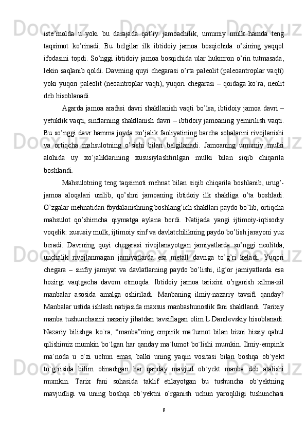 iste’molda   u   yoki   bu   darajada   qat’iy   jamoachilik,   umumiy   mulk   hamda   teng
taqsimot   ko’rinadi.   Bu   belgilar   ilk   ibtidoiy   jamoa   bosqichida   o’zining   yaqqol
ifodasini  topdi. So’nggi ibtidoiy jamoa bosqichida ular  hukmron o’rin tutmasada,
lekin saqlanib qoldi. Davrning quyi chegarasi  o’rta paleolit (paleoantroplar  vaqti)
yoki yuqori paleolit (neoantroplar vaqti), yuqori chegarasi  – qoidaga ko’ra, neolit
deb hisoblanadi.
Agarda jamoa arafasi  davri  shakllanish vaqti  bo’lsa, ibtidoiy jamoa davri –
yetuklik vaqti, sinflarning shakllanish davri – ibtidoiy jamoaning yemirilish vaqti.
Bu so’nggi davr hamma joyda xo’jalik faoliyatining barcha sohalarini rivojlanishi
va   ortiqcha   mahsulotning   o’sishi   bilan   belgilanadi.   Jamoaning   umumiy   mulki
alohida   uy   xo’jaliklarining   xususiylashtirilgan   mulki   bilan   siqib   chiqarila
boshlandi.
Mahsulotning  teng  taqsimoti   mehnat  bilan  siqib  chiqarila  boshlanib,  urug’-
jamoa   aloqalari   uzilib,   qo’shni   jamoaning   ibtidoiy   ilk   shakliga   o’ta   boshladi.
O’zgalar mehnatidan foydalanishning boshlang’ich shakllari paydo bo’lib, ortiqcha
mahsulot   qo’shimcha   qiymatga   aylana   bordi.   Natijada   yangi   ijtimoiy-iqtisodiy
voqelik: xususiy mulk, ijtimoiy sinf va davlatchilikning paydo bo’lish jarayoni yuz
beradi.   Davrning   quyi   chegarasi   rivojlanayotgan   jamiyatlarda   so’nggi   neolitda,
unchalik   rivojlanmagan   jamiyatlarda   esa   metall   davriga   to’g’ri   keladi.   Yuqori
chegara   –   sinfiy   jamiyat   va   davlatlarning   paydo   bo’lishi,   ilg’or   jamiyatlarda   esa
hozirgi   vaqtgacha   davom   etmoqda.   Ibtidoiy   jamoa   tarixini   o’rganish   xilma-xil
manbalar   asosida   amalga   oshiriladi.   Manbaning   ilmiy-nazariy   tavsifi   qanday?
Manbalar ustida ishlash natijasida maxsus manbashunoslik fani shakllandi. Tarixiy
manba tushunchasini  nazariy jihatdan tavsiflagan olim L.Danilevskiy hisoblanadi.
Nazariy   bilishga   ko`ra,   “manba”ning   empirik   ma`lumot   bilan   bizni   hissiy   qabul
qilishimiz mumkin bo`lgan har qanday ma`lumot bo`lishi  mumkin. Ilmiy-empirik
ma`noda   u   o`zi   uchun   emas,   balki   uning   yaqin   vositasi   bilan   boshqa   ob`yekt
to`g`risida   bilim   olinadigan   har   qanday   mavjud   ob`yekt   manba   deb   atalishi
mumkin.   Tarix   fani   sohasida   taklif   etilayotgan   bu   tushuncha   ob`yektning
mavjudligi   va   uning   boshqa   ob`yektni   o`rganish   uchun   yaroqliligi   tushunchasi
9 