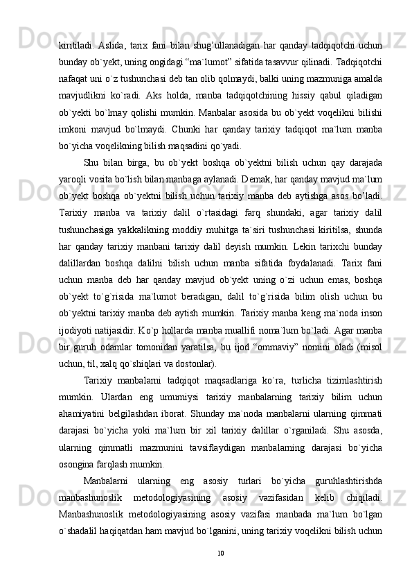 kiritiladi.   Aslida,   tarix   fani   bilan   shug’ullanadigan   har   qanday   tadqiqotchi   uchun
bunday ob`yekt, uning ongidagi “ma`lumot” sifatida tasavvur qilinadi. Tadqiqotchi
nafaqat uni o`z tushunchasi deb tan olib qolmaydi, balki uning mazmuniga amalda
mavjudlikni   ko`radi.   Aks   holda,   manba   tadqiqotchining   hissiy   qabul   qiladigan
ob`yekti   bo`lmay   qolishi   mumkin.   Manbalar   asosida   bu   ob`yekt   voqelikni   bilishi
imkoni   mavjud   bo`lmaydi.   Chunki   har   qanday   tarixiy   tadqiqot   ma`lum   manba
bo`yicha voqelikning bilish maqsadini qo`yadi.
Shu   bilan   birga,   bu   ob`yekt   boshqa   ob`yektni   bilish   uchun   qay   darajada
yaroqli vosita bo`lish bilan manbaga aylanadi. Demak, har qanday mavjud ma`lum
ob`yekt   boshqa   ob`yektni   bilish   uchun   tarixiy   manba   deb   aytishga   asos   bo’ladi.
Tarixiy   manba   va   tarixiy   dalil   o`rtasidagi   farq   shundaki,   agar   tarixiy   dalil
tushunchasiga   yakkalikning   moddiy   muhitga   ta`siri   tushunchasi   kiritilsa,   shunda
har   qanday   tarixiy   manbani   tarixiy   dalil   deyish   mumkin.   Lekin   tarixchi   bunday
dalillardan   boshqa   dalilni   bilish   uchun   manba   sifatida   foydalanadi.   Tarix   fani
uchun   manba   deb   har   qanday   mavjud   ob`yekt   uning   o`zi   uchun   emas,   boshqa
ob`yekt   to`g`risida   ma`lumot   beradigan,   dalil   to`g`risida   bilim   olish   uchun   bu
ob`yektni   tarixiy   manba   deb   aytish   mumkin.   Tarixiy   manba   keng   ma`noda   inson
ijodiyoti natijasidir. Ko`p hollarda manba muallifi noma`lum bo`ladi. Agar manba
bir   guruh   odamlar   tomonidan   yaratilsa,   bu   ijod   “ommaviy”   nomini   oladi   (misol
uchun, til, xalq qo`shiqlari va dostonlar).
Tarixiy   manbalarni   tadqiqot   maqsadlariga   ko`ra,   turlicha   tizimlashtirish
mumkin.   Ulardan   eng   umumiysi   tarixiy   manbalarning   tarixiy   bilim   uchun
ahamiyatini   belgilashdan   iborat.   Shunday   ma`noda   manbalarni   ularning   qimmati
darajasi   bo`yicha   yoki   ma`lum   bir   xil   tarixiy   dalillar   o`rganiladi.   Shu   asosda,
ularning   qimmatli   mazmunini   tavsiflaydigan   manbalarning   darajasi   bo`yicha
osongina farqlash mumkin.
Manbalarni   ularning   eng   asosiy   turlari   bo`yicha   guruhlashtirishda
manbashunoslik   metodologiyasining   asosiy   vazifasidan   kelib   chiqiladi.
Manbashunoslik   metodologiyasining   asosiy   vazifasi   manbada   ma`lum   bo`lgan
o`shadalil haqiqatdan ham mavjud bo`lganini, uning tarixiy voqelikni bilish uchun
10 