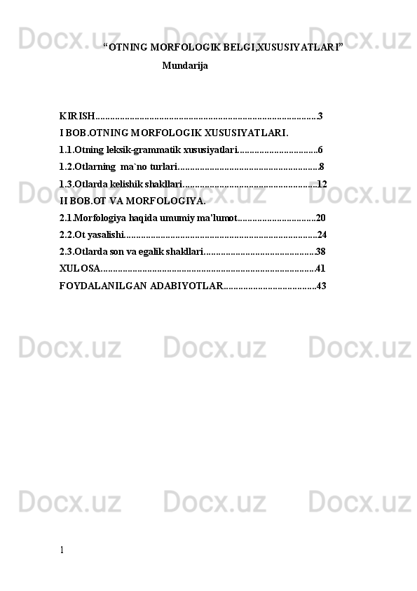 “ OTNING MORFOLOGIK BELGI,XUSUSIYATLARI ”
                                          Mundarija
KIRISH...........................................................................................3
I BOB.OTNING MORFOLOGIK XUSUSIYATLARI.
1.1.Otning leksik-grammatik xususiyatlari.................................6
1.2.Otlarning  ma`no turlari..........................................................8
1.3. Otlarda kelishik shakllari. ......................................................12
II BOB.OT VA MORFOLOGIYA.
2.1.Morfologiya haqida umumiy ma'lumot................................20
2.2.Ot yasalishi...............................................................................24
2.3.Otlarda son va egalik shakllari..............................................38
X ULOSA........................................................................................41
FOYDALANILGAN ADABIYOTLAR......................................43
1 