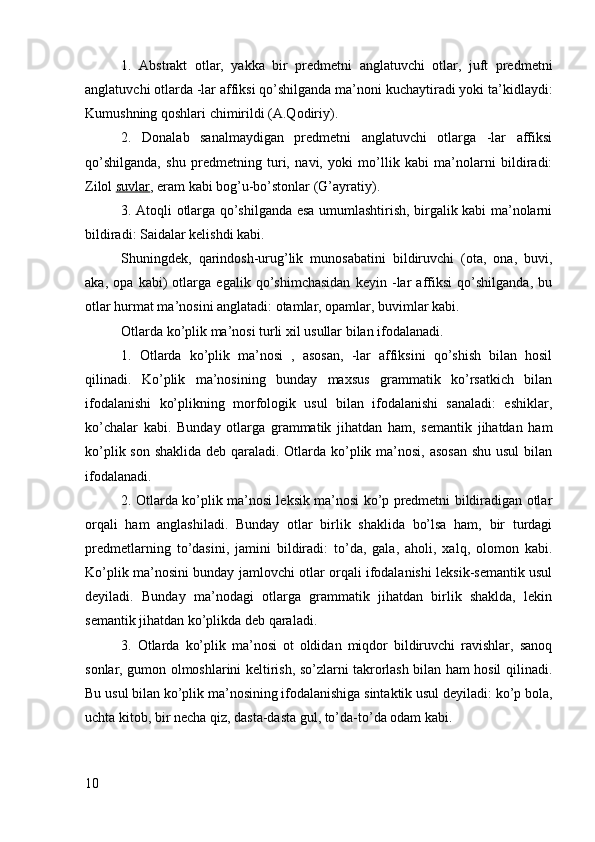 1.   Abstrakt   otlar,   yakka   bir   predmetni   anglatuvchi   otlar,   juft   predmetni
anglatuvchi otlarda -lar affiksi qo’shilganda ma’noni kuchaytiradi yoki ta’kidlaydi:
Kumushning qoshlari chimirildi (A.Qodiriy).
2.   Donalab   sanalmaydigan   predmetni   anglatuvchi   otlarga   -lar   affiksi
qo’shilganda,   shu   predmetning   turi,   navi,   yoki   mo’llik   kabi   ma’nolarni   bildiradi:
Zilol  suvlar , eram kabi bog’u-bo’stonlar (G’ayratiy).
3. Atoqli otlarga qo’shilganda esa umumlashtirish, birgalik kabi ma’nolarni
bildiradi: Saidalar kelishdi kabi.
Shuningdek,   qarindosh-urug’lik   munosabatini   bildiruvchi   (ota,   ona,   buvi,
aka,   opa   kabi)   otlarga   egalik   qo’shimchasidan   keyin   -lar   affiksi   qo’shilganda,   bu
otlar hurmat ma’nosini anglatadi: otamlar, opamlar, buvimlar kabi.
Otlarda ko’plik ma’nosi turli xil usullar bilan ifodalanadi.
1.   Otlarda   ko’plik   ma’nosi   ,   asosan,   -lar   affiksini   qo’shish   bilan   hosil
qilinadi.   Ko’plik   ma’nosining   bunday   maxsus   grammatik   ko’rsatkich   bilan
ifodalanishi   ko’plikning   morfologik   usul   bilan   ifodalanishi   sanaladi:   eshiklar,
ko’chalar   kabi.   Bunday   otlarga   grammatik   jihatdan   ham,   semantik   jihatdan   ham
ko’plik son shaklida deb qaraladi. Otlarda ko’plik ma’nosi, asosan  shu usul  bilan
ifodalanadi.
2. Otlarda ko’plik ma’nosi leksik ma’nosi ko’p predmetni bildiradigan otlar
orqali   ham   anglashiladi.   Bunday   otlar   birlik   shaklida   bo’lsa   ham,   bir   turdagi
predmetlarning   to’dasini,   jamini   bildiradi:   to’da,   gala,   aholi,   xalq,   olomon   kabi.
Ko’plik ma’nosini bunday jamlovchi otlar orqali ifodalanishi leksik-semantik usul
deyiladi.   Bunday   ma’nodagi   otlarga   grammatik   jihatdan   birlik   shaklda,   lekin
semantik jihatdan ko’plikda deb qaraladi.
3.   Otlarda   ko’plik   ma’nosi   ot   oldidan   miqdor   bildiruvchi   ravishlar,   sanoq
sonlar, gumon olmoshlarini keltirish, so’zlarni takrorlash bilan ham hosil qilinadi.
Bu usul bilan ko’plik ma’nosining ifodalanishiga sintaktik usul deyiladi: ko’p bola,
uchta kitob, bir necha qiz, dasta-dasta gul, to’da-to’da odam kabi.
10 