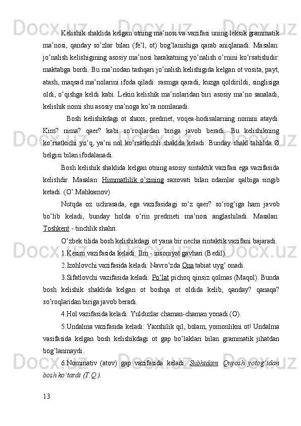 Kelishik shaklida kelgan otning ma’nosi va vazifasi uning leksik grammatik
ma’nosi,   qanday   so’zlar   bilan   (fe’l,   ot)   bog’lanishiga   qarab   aniqlanadi.   Masalan:
jo’nalish kelishigining asosiy ma’nosi harakatning yo’nalish o’rnini ko’rsatishidir:
maktabga bordi. Bu ma’nodan tashqari jo’nalish kelishigida kelgan ot vosita, payt,
atash, maqsad ma’nolarini ifoda qiladi: rasmga qaradi, kuzga qoldirildi, singlisiga
oldi, o’qishga keldi kabi. Lekin kelishik ma’nolaridan biri asosiy ma’no sanaladi,
kelishik nomi shu asosiy ma’noga ko’ra nomlanadi.
    Bosh   kelishikdagi   ot   shaxs,   predmet,   voqea-hodisalarning   nomini   ataydi.
Kim?   nima?   qaer?   kabi   so’roqlardan   biriga   javob   beradi.   Bu   kelishikning
ko’rsatkichi  yo’q, ya’ni nol  ko’rsatkichli  shaklda keladi. Bunday shakl  tahlilda Ø
belgisi bilan ifodalanadi.
Bosh kelishik shaklida kelgan otning asosiy sintaktik vazifasi ega vazifasida
kelishdir.   Masalan:   Himmatlilik   o’zining   saxovati   bilan   odamlar   qalbiga   singib
ketadi. (O’.Mahkamov)
Nutqda   oz   uchrasada,   ega   vazifasidagi   so’z   qaer?   so’rog’iga   ham   javob
bo’lib   keladi,   bunday   holda   o’rin   predmeti   ma’nosi   anglashiladi.   Masalan:
Toshkent  - tinchlik shahri.
O’zbek tilida bosh kelishikdagi ot yana bir necha sintaktik vazifani bajaradi.
1.Kesim vazifasida keladi: Ilm - insoniyat gavhari (Bedil).
2.Izohlovchi vazifasida keladi: Navro’zda  Ona  tabiat uyg’ onadi.
3.Sifatlovchi vazifasida keladi:   Po’lat  pichoq qinsiz qolmas (Maqol). Bunda
bosh   kelishik   shaklida   kelgan   ot   boshqa   ot   oldida   kelib,   qanday?   qanaqa?
so’roqlaridan biriga javob beradi.
4.Hol vazifasida keladi: Yulduzlar chaman-chaman yonadi (O).
5.Undalma vazifasida keladi: Yaxshilik qil, bolam, yomonlikni ot! Undalma
vasifasida   kelgan   bosh   kelishikdagi   ot   gap   bo’laklari   bilan   grammatik   jihatdan
bog’lanmaydi.
6.Nominativ   (atov)   gap   vazifasida   keladi:   Subhidam .   Quyosh   yotog’idan
bosh ko’tardi (T.Q.).
13 