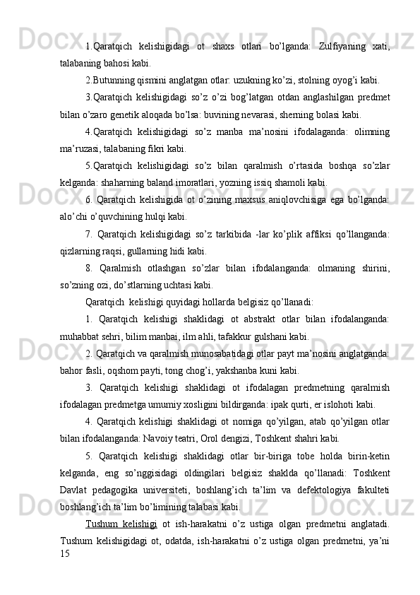 1.Qaratqich   kelishigidagi   ot   shaxs   otlari   bo’lganda:   Zulfiyaning   xati,
talabaning bahosi kabi.
2.Butunning qismini anglatgan otlar: uzukning ko’zi, stolning oyog’i kabi.
3.Qaratqich   kelishigidagi   so’z   o’zi   bog’latgan   otdan   anglashilgan   predmet
bilan o’zaro genetik aloqada bo’lsa: buvining nevarasi, sherning bolasi kabi.
4.Qaratqich   kelishigidagi   so’z   manba   ma’nosini   ifodalaganda:   olimning
ma’ruzasi, talabaning fikri kabi.
5.Qaratqich   kelishigidagi   so’z   bilan   qaralmish   o’rtasida   boshqa   so’zlar
kelganda: shaharning baland imoratlari, yozning issiq shamoli kabi.
6.   Qaratqich   kelishigida   ot   o’zining   maxsus   aniqlovchisiga   ega   bo’lganda:
alo’chi o’quvchining hulqi kabi.
7.   Qaratqich   kelishigidagi   so’z   tarkibida   -lar   ko’plik   affiksi   qo’llanganda:
qizlarning raqsi, gullarning hidi kabi.
8.   Qaralmish   otlashgan   so’zlar   bilan   ifodalanganda:   olmaning   shirini,
so’zning ozi, do’stlarning uchtasi kabi.
Qaratqich  kelishigi quyidagi hollarda belgisiz qo’llanadi:
1.   Qaratqich   kelishigi   shaklidagi   ot   abstrakt   otlar   bilan   ifodalanganda:
muhabbat sehri, bilim manbai, ilm ahli, tafakkur gulshani kabi.
2.   Qaratqich va qaralmish munosabatidagi otlar payt ma’nosini anglatganda:
bahor fasli, oqshom payti, tong chog’i, yakshanba kuni kabi.
3.   Qaratqich   kelishigi   shaklidagi   ot   ifodalagan   predmetning   qaralmish
ifodalagan predmetga umumiy xosligini bildirganda: ipak qurti, er islohoti kabi.
4.   Qaratqich   kelishigi   shaklidagi   ot   nomiga   qo’yilgan,   atab   qo’yilgan   otlar
bilan ifodalanganda: Navoiy teatri, Orol dengizi, Toshkent shahri kabi.
5.   Qaratqich   kelishigi   shaklidagi   otlar   bir-biriga   tobe   holda   birin-ketin
kelganda,   eng   so’nggisidagi   oldingilari   belgisiz   shaklda   qo’llanadi:   Toshkent
Davlat   pedagogika   universiteti,   boshlang’ich   ta’lim   va   defektologiya   fakulteti
boshlang’ich ta’lim bo’limining talabasi kabi.
Tushum   kelishigi   ot   ish-harakatni   o’z   ustiga   olgan   predmetni   anglatadi.
Tushum   kelishigidagi   ot,   odatda,   ish-harakatni   o’z   ustiga   olgan   predmetni,   ya’ni
15 