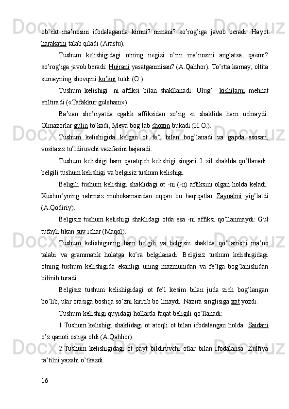 ob’ekt   ma’nosini   ifodalaganda   kimni?   nimani?   so’rog’iga   javob   beradi:   Hayot
harakatni  talab qiladi (Arastu).
Tushum   kelishigidagi   otning   negizi   o’rin   ma’nosini   anglatsa,   qaerni?
so’rog’iga javob beradi:  Hujrani  yasatganmisan? (A.Qahhor). To’rtta karnay, oltita
surnayning shovqini  ko’kni  tutdi (O.).
Tushum   kelishigi   -ni   affiksi   bilan   shakllanadi:   Ulug’     kishilarni   mehnat
etiltiradi («Tafakkur gulshani»).
Ba’zan   she’riyatda   egalik   affiksidan   so’ng   -n   shaklida   ham   uchraydi:
Olmazorlar  gulin  to’kadi, Meva bog’lab  shoxin  bukadi (H.O.).
Tushum   kelishigida   kelgan   ot   fe’l   bilan   bog’lanadi   va   gapda   asosan,
vositasiz to’ldiruvchi vazifasini bajaradi.
Tushum   kelishigi   ham   qaratqich   kelishigi   singari   2   xil   shaklda   qo’llanadi:
belgili tushum kelishigi va belgisiz tushum kelishigi.
Beligili tushum  kelishigi  shaklidagi  ot  -ni (-n)  affiksini olgan holda keladi:
Xushro’yning   rahmsiz   muhokamasidan   oqqan   bu   haqiqatlar   Zaynabni   yig’latdi
(A.Qodiriy).
Belgisiz   tushum   kelishigi   shaklidagi   otda   esa   -ni   affiksi   qo’llanmaydi:   Gul
tufayli tikan  suv  ichar (Maqol).
Tushum   kelishigining   ham   belgili   va   belgisiz   shaklda   qo’llanishi   ma’no
talabi   va   grammatik   holatga   ko’ra   belgilanadi.   Belgisiz   tushum   kelishigidagi
otning   tushum   kelishigida   ekanligi   uning   mazmunidan   va   fe’lga   bog’lanishidan
bilinib turadi.
Belgisiz   tushum   kelishigidagi   ot   fe’l   kesim   bilan   juda   zich   bog’langan
bo’lib, ular orasiga boshqa so’zni kiritib bo’lmaydi: Nazira singlisiga  xat  yozdi.
Tushum kelishigi quyidagi hollarda faqat beligili qo’llanadi:
1.Tushum  kelishigi  shaklidagi  ot   atoqli   ot  bilan  ifodalangan  holda:   Saidani
o’z qanoti ostiga oldi (A.Qahhor).
2.Tushum   kelishigidagi   ot   payt   bildiruvchi   otlar   bilan   ifodalansa:   Zulfiya
ta’tilni yaxshi o’tkazdi.
16 