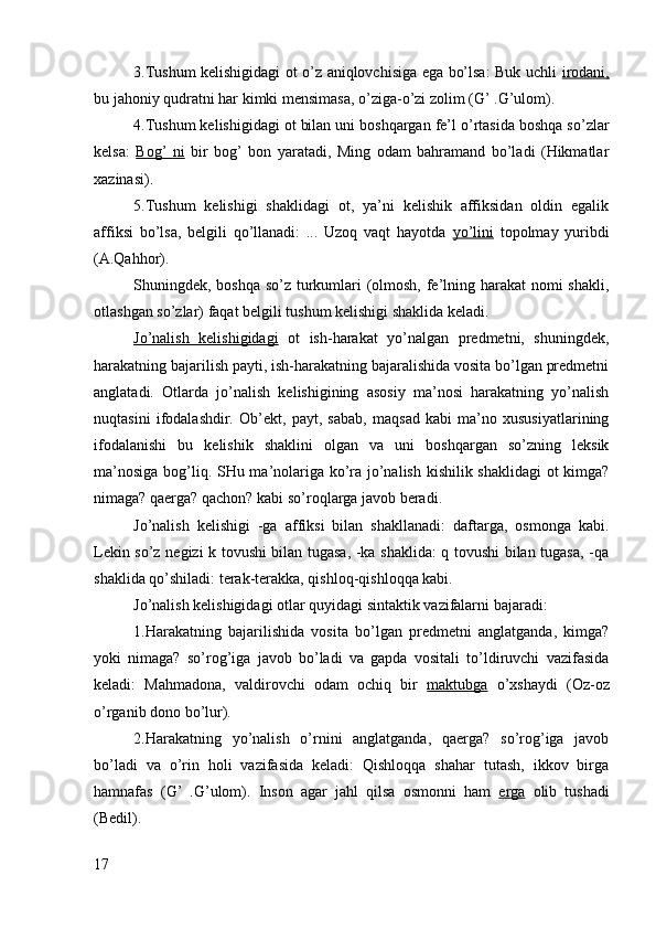 3.Tushum kelishigidagi ot o’z aniqlovchisiga ega bo’lsa: Buk uchli   irodani,
bu jahoniy qudratni har kimki mensimasa, o’ziga-o’zi zolim (G’ .G’ulom).
4.Tushum kelishigidagi ot bilan uni boshqargan fe’l o’rtasida boshqa so’zlar
kelsa:   Bog’   ni   bir   bog’   bon   yaratadi,   Ming   odam   bahramand   bo’ladi   (Hikmatlar
xazinasi).
5.Tushum   kelishigi   shaklidagi   ot,   ya’ni   kelishik   affiksidan   oldin   egalik
affiksi   bo’lsa,   belgili   qo’llanadi:   ...   Uzoq   vaqt   hayotda   yo’lini   topolmay   yuribdi
(A.Qahhor).
Shuningdek, boshqa so’z turkumlari (olmosh, fe’lning harakat  nomi shakli,
otlashgan so’zlar) faqat belgili tushum kelishigi shaklida keladi.
Jo’nalish   kelishigidagi   ot   ish-harakat   yo’nalgan   predmetni,   shuningdek,
harakatning bajarilish payti, ish-harakatning bajaralishida vosita bo’lgan predmetni
anglatadi.   Otlarda   jo’nalish   kelishigining   asosiy   ma’nosi   harakatning   yo’nalish
nuqtasini   ifodalashdir.   Ob’ekt,   payt,   sabab,   maqsad   kabi   ma’no   xususiyatlarining
ifodalanishi   bu   kelishik   shaklini   olgan   va   uni   boshqargan   so’zning   leksik
ma’nosiga bog’liq. SHu ma’nolariga ko’ra jo’nalish kishilik shaklidagi ot kimga?
nimaga? qaerga? qachon? kabi so’roqlarga javob beradi.
Jo’nalish   kelishigi   -ga   affiksi   bilan   shakllanadi:   daftarga,   osmonga   kabi.
Lekin so’z negizi k tovushi bilan tugasa, -ka shaklida: q tovushi bilan tugasa, -qa
shaklida qo’shiladi: terak-terakka, qishloq-qishloqqa kabi.
Jo’nalish kelishigidagi otlar quyidagi sintaktik vazifalarni bajaradi:
1.Harakatning   bajarilishida   vosita   bo’lgan   predmetni   anglatganda,   kimga?
yoki   nimaga?   so’rog’iga   javob   bo’ladi   va   gapda   vositali   to’ldiruvchi   vazifasida
keladi:   Mahmadona,   valdirovchi   odam   ochiq   bir   maktubga   o’xshaydi   (Oz-oz
o’rganib dono bo’lur).
2.Harakatning   yo’nalish   o’rnini   anglatganda,   qaerga?   so’rog’iga   javob
bo’ladi   va   o’rin   holi   vazifasida   keladi:   Qishloqqa   shahar   tutash,   ikkov   birga
hamnafas   (G’   .G’ulom).   Inson   agar   jahl   qilsa   osmonni   ham   erga   olib   tushadi
(Bedil).
17 