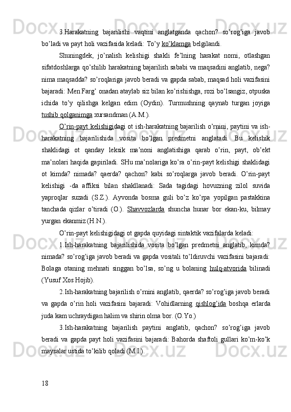 3.Harakatning   bajarilishi   vaqtini   anglatganda   qachon?   so’rog’iga   javob
bo’ladi va payt holi vazifasida keladi: To’y  ko’klamga  belgilandi.
Shuningdek,   jo’nalish   kelishigi   shakli   fe’lning   harakat   nomi,   otlashgan
sifatdoshlarga qo’shilib harakatning bajarilish sababi va maqsadini anglatib, nega?
nima maqsadda? so’roqlariga javob beradi va gapda sabab, maqsad holi vazifasini
bajaradi: Men Farg’ onadan ataylab siz bilan ko’rishishga, rozi bo’lsangiz, otpuska
ichida   to’y   qilishga   kelgan   edim   (Oydin).   Turmushning   qaynab   turgan   joyiga
tushib qolganimga  xursandman (A.M.).
O’rin-payt kelishigi dagi ot ish-harakatning bajarilish o’rnini, paytini va ish-
harakatning   bajarilishida   vosita   bo’lgan   predmetni   anglatadi.   Bu   kelishik
shaklidagi   ot   qanday   leksik   ma’noni   anglatishiga   qarab   o’rin,   payt,   ob’ekt
ma’nolari haqida gapiriladi. SHu ma’nolariga ko’ra o’rin-payt kelishigi shaklidagi
ot   kimda?   nimada?   qaerda?   qachon?   kabi   so’roqlarga   javob   beradi.   O’rin-payt
kelishigi   -da   affiksi   bilan   shakllanadi:   Sada   tagidagi   hovuzning   zilol   suvida
yaproqlar   suzadi   (S.Z.).   Ayvonda   bosma   guli   bo’z   ko’rpa   yopilgan   pastakkina
tanchada   qizlar   o’tiradi   (O.).   Shavvozlarda   shuncha   hunar   bor   ekan-ku,   bilmay
yurgan ekanmiz (H.N.).
O’rin-payt kelishigidagi ot gapda quyidagi sintaktik vazifalarda keladi:
1.Ish-harakatning   bajarilishida   vosita   bo’lgan   predmetni   anglatib,   kimda?
nimada? so’rog’iga javob beradi va gapda vositali to’ldiruvchi vazifasini bajaradi:
Bolaga   otaning   mehnati   singgan   bo’lsa,   so’ng   u   bolaning   hulq-atvorida   bilinadi
(Yusuf Xos Hojib).
2.Ish-harakatning bajarilish o’rnini anglatib, qaerda? so’rog’iga javob beradi
va   gapda   o’rin   holi   vazifasini   bajaradi:   Vohidlarning   qishlog’ida   boshqa   erlarda
juda kam uchraydigan halim va shirin olma bor. (O.Yo.)
3.Ish-harakatning   bajarilish   paytini   anglatib,   qachon?   so’rog’iga   javob
beradi   va   gapda   payt   holi   vazifasini   bajaradi:   Bahorda   shaftoli   gullari   ko’m-ko’k
maysalar ustida to’kilib qoladi (M.I.).
18 