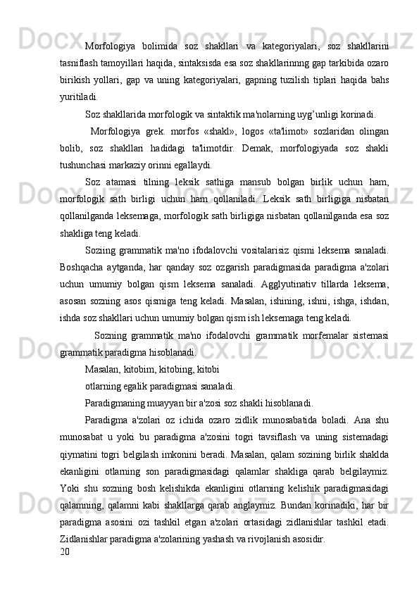 Morfologiya   bolimida   soz   shakllari   va   kategoriyalari,   soz   shakllarini
tasniflash tamoyillari haqida, sintaksisda esa soz shakllarinnng gap tarkibida ozaro
birikish   yollari,   gap   va   uning   kategoriyalari,   gapning   tuzilish   tiplari   haqida   bahs
yuritiladi.
Soz shakllarida morfologik va sintaktik ma'nolarning uyg’unligi korinadi.
  Morfologiya   grek.   morfos   «shakl»,   logos   «ta'limot»   sozlaridan   olingan
bolib,   soz   shakllari   hadidagi   ta'limotdir.   Demak,   morfologiyada   soz   shakli
tushunchasi markaziy orinni egallaydi.
Soz   atamasi   tilning   leksik   sathiga   mansub   bolgan   birlik   uchun   ham,
morfologik   sath   birligi   uchun   ham   qollaniladi.   Leksik   sath   birligiga   nisbatan
qollanilganda leksemaga, morfologik sath birligiga nisbatan qollanilganda esa soz
shakliga teng keladi.
Soziing   grammatik   ma'no   ifodalovchi   vositalarisiz   qismi   leksema   sanaladi.
Boshqacha   aytganda,   har   qanday   soz   ozgarish   paradigmasida   paradigma   a'zolari
uchun   umumiy   bolgan   qism   leksema   sanaladi.   Agglyutinativ   tillarda   leksema,
asosan   sozning   asos   qismiga   teng   keladi.   Masalan,   ishining,   ishni,   ishga,   ishdan,
ishda soz shakllari uchun umumiy bolgan qism ish leksemaga teng keladi.
    Sozning   grammatik   ma'no   ifodalovchi   grammatik   morfemalar   sistemasi
grammatik paradigma hisoblanadi.
Masalan, kitobim, kitobing, kitobi
otlarning egalik paradigmasi sanaladi.
Paradigmaning muayyan bir a'zosi soz shakli hisoblanadi.
Paradigma   a'zolari   oz   ichida   ozaro   zidlik   munosabatida   boladi.   Ana   shu
munosabat   u   yoki   bu   paradigma   a'zosini   togri   tavsiflash   va   uning   sistemadagi
qiymatini togri belgilash imkonini beradi. Masalan, qalam  sozining birlik shaklda
ekanligini   otlarning   son   paradigmasidagi   qalamlar   shakliga   qarab   belgilaymiz.
Yoki   shu   sozning   bosh   kelishikda   ekanligini   otlarning   kelishik   paradigmasidagi
qalamning,   qalamni   kabi   shakllarga   qarab   anglaymiz.   Bundan   korinadiki,   har   bir
paradigma   asosini   ozi   tashkil   etgan   a'zolari   ortasidagi   zidlanishlar   tashkil   etadi.
Zidlanishlar paradigma a'zolarining yashash va rivojlanish asosidir.
20 