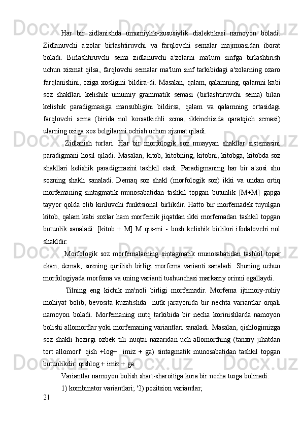 Har   bir   zidlanishda   umumiylik-xususiylik   dialektikasi   namoyon   boladi.
Zidlanuvchi   a'zolar   birlashtiruvchi   va   farqlovchi   semalar   majmuasidan   iborat
boladi.   Birlashtiruvchi   sema   zidlanuvchi   a'zolarni   ma'lum   sinfga   birlashtirish
uchun   xizmat   qilsa,   farqlovchi   semalar   ma'lum   sinf   tarkibidagi   a'zolarning   ozaro
farqlanishini, oziga xosligini bildira-di. Masalan, qalam, qalamning, qalamni kabi
soz   shakllari   kelishik   umumiy   grammatik   semasi   (birlashtiruvchi   sema)   bilan
kelishik   paradigmasiga   mansubligini   bildirsa,   qalam   va   qalamning   ortasidagi
farqlovchi   sema   (birida   nol   korsatkichli   sema,   ikkinchisida   qaratqich   semasi)
ularning oziga xos belgilarini ochish uchun xjzmat qiladi.
  Zidlanish   turlari.   Har   bir   morfologik   soz   muayyan   shakllar   sistemasini
paradigmani   hosil   qiladi.  Masalan,   kitob,   kitobning,   kitobni,  kitobga,   kitobda   soz
shakllari   kelishik   paradigmasini   tashkil   etadi.   Paradigmaning   har   bir   a'zosi   shu
sozning   shakli   sanaladi.   Demaq   soz   shakl   (morfologik   soz)   ikki   va   undan   ortiq
morfemaning   sintagmatik   munosabatidan   tashkil   topgan   butunlik   [M+M]   gapga
tayyor   qolda   olib   kiriluvchi   funktsional   birlikdir.   Hatto   bir   morfemadek   tuyulgan
kitob,   qalam   kabi   sozlar   ham   morfemik   jiqatdan   ikki   morfemadan   tashkil   topgan
butunlik   sanaladi:   [kitob   +   M]   M   qis-mi   -   bosh   kelishik   birlikni   ifodalovchi   nol
shakldir.
  Morfologik   soz   morfemalarning   sintagmatik   munosabatidan   tashkil   topar
ekan,   demak,   sozning   qurilish   birligi   morfema   varianti   sanaladi.   Shuning   uchun
morfologiyada morfema va uning varianti tushunchasi markaziy orinni egallaydi.
  Tilning   eng   kichik   ma'noli   birligi   morfemadir.   Morfema   ijtimoiy-ruhiy
mohiyat   bolib,   bevosita   kuzatishda     nutk   jarayonida   bir   nechta   variantlar   orqali
namoyon   boladi.   Morfemaning   nutq   tarkibida   bir   necha   korinishlarda   namoyon
bolishi allomorflar yoki morfemaning variantlari sanaladi. Masalan, qishlogimizga
soz   shakli   hozirgi   ozbek   tili   nuqtai   nazaridan   uch   allomorfning   (tarixiy   jihatdan
tort   allomorf:   qish   +log+     imiz   +   ga)   sintagmatik   munosabatidan   tashkil   topgan
butunlikdir: qishlog + imiz + ga.
Variantlar namoyon bolish shart-sharoitiga kora bir necha turga bolinadi:
1) kombinator variantlari; '2) pozitsion variantlar;
21 