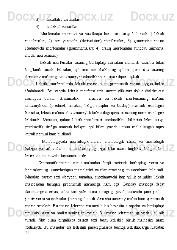 3) fakultativ variantlar.    .
4) dialektal variantlar
    Morfemalar   mazmun   va   vazifasiga   kora   tort   turga   boli-nadi:   )   leksik
morfemalar;   2)   soz   yasovchi   (derivatsion)   morfemalar;   3)   grammatik   ma'no
ifodalovchi   morfemalar   (grammemalar);   4)   oraliq   morfemalar   (undov,   mimema,
modal morfemalar)
    Leksik   morfemalar   sozning   borliqdagi   narsalani   nomlash   vazifasi   bilan
bog’lanib   turadi.   Masalan,   qalamni   soz   shaklining   qalam   qismi   shu   sozning
denotativ ma'nosiga va umumiy predmetlik ma'nosiga ishpora qiladi.
Leksik   morfemalarda   leksik   ma'no   bilan   grammatik   ma'no   uygun   holda
ifodalanadi.   Bu   vaqtda   leksik   morfemalarda   umumiylik-xususiylik   dialektikasi
namoyon   boladi.   Grammatik       manosi   bu   leksik   morfemaning   ma'lum
umumiylikka   (predmet,   harakat,   belgi,   miqdor   va   boshq.)   mansub   ekanligini
korsatsa, leksik ma'nosi shu umumiylik tarkibidagi qaysi narsaning nomi ekanligini
bildiradi.   Masalan,   qalam   leksik   morfemasi   predmetlikni   bildirish   bilan   birga,
predmetlik   sinfiga   mansub   bolgan,   qol   bilan   yozish   uchun   moljallangan   oquv
quroli nomini ham bildiradi.
    Morfologiyada   morfologik   ma'no,   morfologik   shakl   va   morfologik
kategoriya   tushunchalari   katta   ahamiyatga   ega.   Ular   ozaro   boglikda   bolgan,   bir-
birini taqozo etuvchi tushunchalardir.
  Grammatik   ma'no   leksik   ma'nodan   farqli   ravishda   borliqdagi   narsa   va
hodisalarning   umumlashgan   ma'nolarini   va   ular   ortasidagi   munosabatni   bildiradi.
Masalan   daraxt   sozi   «boydor,   tanadan,   shoxlanuvchi   kop   yillik   osimlik»   leksik
ma'nosidan   tashqari   predmetlik   ma'nosiga   ham   ega.   Bunday   ma'noga   faqat
daraxtlargina   emas,   balki   kim   yoki   nima   sorogi-ga   javob   boluvchi   jami   jonli   -
jonsiz narsa va qodisalar }ham ega boladi. Ana shu umumiy ma'no ham grammatik
ma'no   sanaladi.   Bu   ma'no   leksema   ma'nosi   bilan   bevosita   aloqador   va   borliqdagi
umumiy   narsa   va   hodisalarning   inikosidir.   Bu   ma'no   leksemaning   ozidan   bilinib
turadi.   Shu   bilan   birgalikda   daraxt   sozi   bosh   kelishiq   birlik   ma'nosini   hami
fodalaydi.   Bu   ma'nolar   esa   kelishik   paradigmasida   boshqa   kelishiklarga   nisbatan
22 