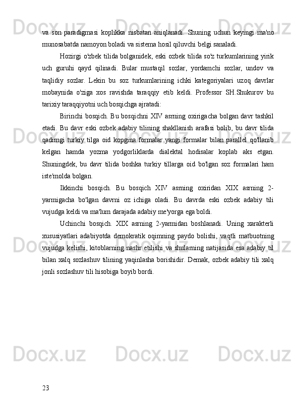 va   son   paradigmasi   koplikka   nisbatan   aniqlanadi.   Shuning   uchun   keyingi   ma'no
munosabatda namoyon boladi va sistema hosil qiluvchi belgi sanaladi.
Hozirgi o'zbek tilida bolganidek, eski ozbek tilida so'z turkumlarining yirik
uch   guruhi   qayd   qilinadi.   Bular   mustaqil   sozlar,   yordamchi   sozlar,   undov   va
taqlidiy   sozlar.   Lekin   bu   soz   turkumlarining   ichki   kategoriyalari   uzoq   davrlar
mobaynida   o'ziga   xos   ravishda   taraqqiy   etib   keldi.   Professor   SH.Shukurov   bu
tarixiy taraqqiyotni uch bosqichga ajratadi:
Birinchi bosqich. Bu bosqichni XIV asrning oxirigacha bolgan davr tashkil
etadi.   Bu   davr   eski   ozbek   adabiy   tilining   shakllanish   arafasi   bolib,   bu   davr   tilida
qadimgi   turkiy   tilga   oid   kopgina   formalar   yangi   formalar   bilan   parallel   qo'llanib
kelgan   hamda   yozma   yodgorliklarda   dialektal   hodisalar   koplab   aks   etgan.
Shuningdek,   bu   davr   tilida   boshka   turkiy   tillarga   oid   bo'lgan   soz   formalari   ham
iste'molda bolgan.
Ikkinchi   bosqich.   Bu   bosqich   XIV   asrning   oxiridan   XIX   asrning   2-
yarmigacha   bo'lgan   davrni   oz   ichiga   oladi.   Bu   davrda   eski   ozbek   adabiy   tili
vujudga keldi va ma'lum darajada adabiy me'yorga ega boldi.
Uchinchi   bosqich.   XIX   asrning   2-yarmidan   boshlanadi.   Uning   xarakterli
xususiyatlari   adabiyotda   demokratik   oqimning   paydo   bolishi,   vaqtli   matbuotning
vujudga   kelishi,   kitoblarning   nashr   etilishi   va   shularning   natijasida   esa   adabiy   til
bilan xalq sozlashuv tilining yaqinlasha borishidir. Demak, ozbek adabiy tili xalq
jonli sozlashuv tili hisobiga boyib bordi.
23 