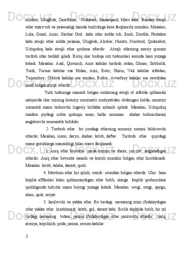 Alisher,   UlugBek,   Zarafshon,     Toshkent,   Samarqand,   Mars   kabi.   Bunday   atoqli
otlar ozaro tub va yasamaligi hamda tuzilishiga kora farqlanishi mumkin. Masalan,
Lola,   Gozal,   Amir,   Gavhar   Orol     kabi   otlar   sodda   tub,   Ilonli,   Dostlik,   Paxtakor
kabi   atoqli   otlar   sodda   yasama,   Ulugbek,   Alisher,   Nurato,   Nurobod,   Qoshrabot,
Uchquduq   kabi   atoqli   otlar   qoshma   otlardir.     Atoqli   otlarning   asosiy   qismini
turdrsh otlar  tashkil  qiladi. Biroq ular  boshqa soz turkumlari  asosida ham  yuzaga
keladi.   Masalan:   Asal,   Quvonch,   Anor   kabilar   turdosh   otdan,   Olmas,   Sotiboldi,
Turdi,   Tursun   kabilar   esa   feldan,   Aziz,   Botir,   Shirin,   Vali   kabilar   sifatdan,
Toqsonboy,   Oltibek   kabilar   esa   sondan,   Bultur,   Avvalboy   kabilar   esa   ravishdan
hosil bolgan atoqli otlardir. 
          Turli   turkumga   mansub   bolgan   sozlarning   atoqli   ot   sifatida   qollanishi
natijasida   ular   ozining   hususiy   nominativ   mohiyatidan   chekingan   holda,   umumiy
semantik   mano   tashuvchi   lugaviy   birlikka   aylanib   qoladi.   Masalan,   Uchquduq
mazkur   joydagi   uchta   quduqni   emas,   balki   umuman     shahar   tushunchasini
anglatuvchi onomastik birlikdir. 
          2.   Turdosh   otlar     bir   jinsdagi   otlarning   umumiy   nomini   bildiruvchi
otlardir.   Masalan,   inson,   daryo,   shahar,   kitob,   daftar.       Turdosh     otlar       quyidagi
mano guruhlarga mansubligi bilan ozaro farqlanadi:  
          3.   Aniq   otlar   bevosita     narsa-buyum   va   shaxs,   jon-zot     anglatadigan
otlardir.   Aniq   otlar   bevosita   sanash   va   korish   mumkin   bolgan   otlar   hisoblanadi.
Masalan: kitob, talaba, daraxt, qush. 
         4. Mavhum otlar his qilish, sezish   mumkin bolgan otlardir. Ular   ham
koplik   affikslari   bilan   qollanmaydigan   otlar   bolib,   ularga     koplik   qoshimchasi
qoshilganda   turlicha   mano   boyogi   yuzaga   keladi.   Masalan:   sevgi,   sezgi,   qaygu,
alam, qadr, oriyat. 
         5. Jamlovchi va yakka otlar. Bir turdagi   narsaning ozini ifodalaydigan
otlar yakka otlar   hisoblanadi: kitob, gul, daraxt kabi. Birlik shaklida bolib, bir xil
turdagi   narsaning     todasi,   jamini   ifodalaydigan   otlar   jamlovchi   otlardir:     xalq,
armiya, kopchilik, poda, jamoa, ormon kabilar.
3 