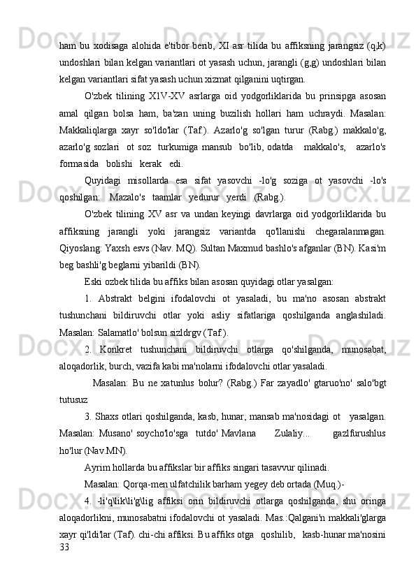 ham   bu   xodisaga   alohida   e'tibor   berib,   XI   asr   tilida   bu   affiksning   jarangsiz   (q,k)
undoshlari bilan kelgan variantlari ot yasash uchun, jarangli (g,g) undoshlari bilan
kelgan variantlari sifat yasash uchun xizmat qilganini uqtirgan.
O'zbek   tilining   X1V-XV   asrlarga   oid   yodgorliklarida   bu   prinsipga   asosan
amal   qilgan   bolsa   ham,   ba'zan   uning   buzilish   hollari   ham   uchraydi.   Masalan:
Makkaliqlarga   xayr   so'ldo'lar   (Taf.).   Azarlo'g   so'lgan   turur   (Rabg.)   makkalo'g,
azarlo'g   sozlari     ot   soz     turkumiga   mansub     bo'lib,   odatda       makkalo's,       azarlo's
formasida   bolishi   kerak   edi.
Quyidagi   misollarda   esa   sifat   yasovchi   -lo'g   soziga   ot   yasovchi   -lo's
qoshilgan:    Mazalo's   taamlar   yedurur   yerdi   (Rabg.).
O'zbek   tilining   XV   asr   va   undan   keyingi   davrlarga   oid   yodgorliklarida   bu
affiksning   jarangli   yoki   jarangsiz   variantda   qo'llanishi   chegaralanmagan.
Qiyoslang: Yaxsh esvs (Nav. MQ). Sultan Maxmud bashlo's afganlar (BN). Kasi'm
beg bashli'g beglarni yibarildi (BN).
Eski ozbek tilida bu affiks bilan asosan quyidagi otlar yasalgan:
1.   Abstrakt   belgini   ifodalovchi   ot   yasaladi,   bu   ma'no   asosan   abstrakt
tushunchani   bildiruvchi   otlar   yoki   asliy   sifatlariga   qoshilganda   anglashiladi.
Masalan: Salamatlo' bolsun sizldrgv (Taf.).
2.   Konkret   tushunchani   bildiruvchi   otlarga   qo'shilganda,   munosabat,
aloqadorlik, burch, vazifa kabi ma'nolarni ifodalovchi otlar yasaladi.
    Masalan:   Bu   ne   xatunlus   bolur?   (Rabg.)   Far   zayadlo'   gtaruo'no'   salo'bgt
tutusuz  
3. Shaxs otlari qoshilganda, kasb, hunar, mansab ma'nosidagi ot     yasalgan.
Masalan:   Musano'   soycho'lo'sga     tutdo'   Mavlana           Zulaliy...             gazlfurushlus
ho'lur (Nav.MN).
Ayrim hollarda bu affikslar bir affiks singari tasavvur qilinadi. 
Masalan: Qorqa-men ulfatchilik barham yegey deb ortada (Muq.)-
4.   -li'q\lik\li'g\lig   affiksi   orin   bildiruvchi   otlarga   qoshilganda,   shu   oringa
aloqadorlikni, munosabatni ifodalovchi ot yasaladi. Mas.:Qalgani'n makkali'glarga
xayr qi'ldi'lar (Taf). chi-chi affiksi. Bu affiks otga   qoshilib,   kasb-hunar ma'nosini
33 