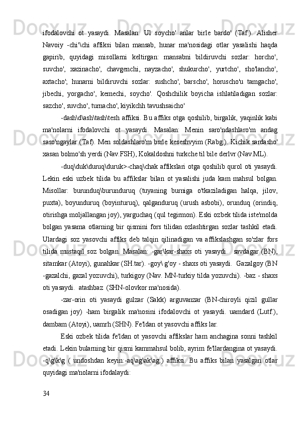 ifodalovchi   ot   yasaydi.   Masalan:   Ul   soycho'   anlar   birle   bardo'   (Taf.).   Alisher
Navoiy   -chi'\chi   affiksi   bilan   mansab,   hunar   ma'nosidagi   otlar   yasalishi   haqda
gapirib,   quyidagi   misollarni   keltirgan:   mansabni   bildiruvchi   sozlar:   horcho',
suvcho',   xazinacho',   chavgenchi,   nayzacho',   shukurcho',   yurtcho',   sho'lancho',
axtacho';   hunarni   bildiruvchi   sozlar:   sushcho',   barscho',   horuscho'u   tamgacho',
jibechi,   yorgacho',   kemechi,   soycho'.   Qoshchilik   boyicha   ishlatiladigan   sozlar:
sazcho', suvcho', turnacho', kiyikchh tavushsaicho' 
-dash\d\ash\tash\tesh  affiksi. Bu affiks otga qoshilib, birgalik, yaqinlik kabi
ma'nolarni   ifodalovchi   ot   yasaydi.   Masalan:   Menin   saro'ndashlaro'm   andag
saso'ngaylar (Taf). Men soldashlaro'm bsrle keseshvyim (Rabg.). Kichik sardasho'
xasan bolmo'sh yerdi (Nav.FSH), Kokaldoshni turkche til bile derlvr (Nav.ML).
-duq\duk\duruq\duruk>-chaq\chak affikslari otga qoshilib qurol oti yasaydi.
Lekin   eski   uzbek   tilida   bu   affikslar   bilan   ot   yasalishi   juda   kam   mahsul   bolgan.
Misollar:   burunduq\burunduruq   (tuyaning   burniga   o'tkaziladigan   halqa,   jilov,
puxta),   boyunduruq   (boyinturuq),   qalganduruq   (urush   asbobi),   orunduq   (orindiq,
otirishga moljallangan joy), yarguchaq (qul tegirmon). Eski ozbek tilida iste'molda
bolgan   yasama   otlarning   bir   qismini   fors   tilidan   ozlashtirgan   sozlar   tashkil   etadi.
Ulardagi   soz   yasovchi   affiks   deb   talqin   qilinadigan   va   affikslashgan   so'zlar   fors
tilida   mustaqil   soz   bolgan.   Masalan:   -gar\kar-shaxs   oti   yasaydi.     savdagar   (BN),
sitamkar (Atoyi), gunahkar (SH.tar). -goy\ g'oy - shaxs oti yasaydi.  Gazalgoy (BN
-gazalchi, gazal yozuvchi), turkigoy (Nav. MN-turkiy tilda yozuvchi). -baz - shaxs
oti yasaydi.  atashbaz  (SHN-olovkor ma'nosida).
-zar-orin   oti   yasaydi   gulzar   (Sakk)   arguvanzar   (BN-chiroyli   qizil   gullar
osadigan   joy)   -ham   birgalik   ma'nosini   ifodalovchi   ot   yasaydi.   uamdard   (Lutf.),
dambam (Atoyi), uamrh (SHN). Fe'ldan ot yasovchi affiks lar.
Eski   ozbek   tilida   fe'ldan   ot   yasovchi   affikslar   ham   anchagina   sonni   tashkil
etadi. Lekin bularning bir qismi kammahsul bolib, ayrim fe'llardangina ot yasaydi.
-q\g\k\g   (   undoshdan   keyin:-aq\ag\ak\ag.)   affiksi.   Bu   affiks   bilan   yasalgan   otlar
quyidagi ma'nolarni ifodalaydi:
34 