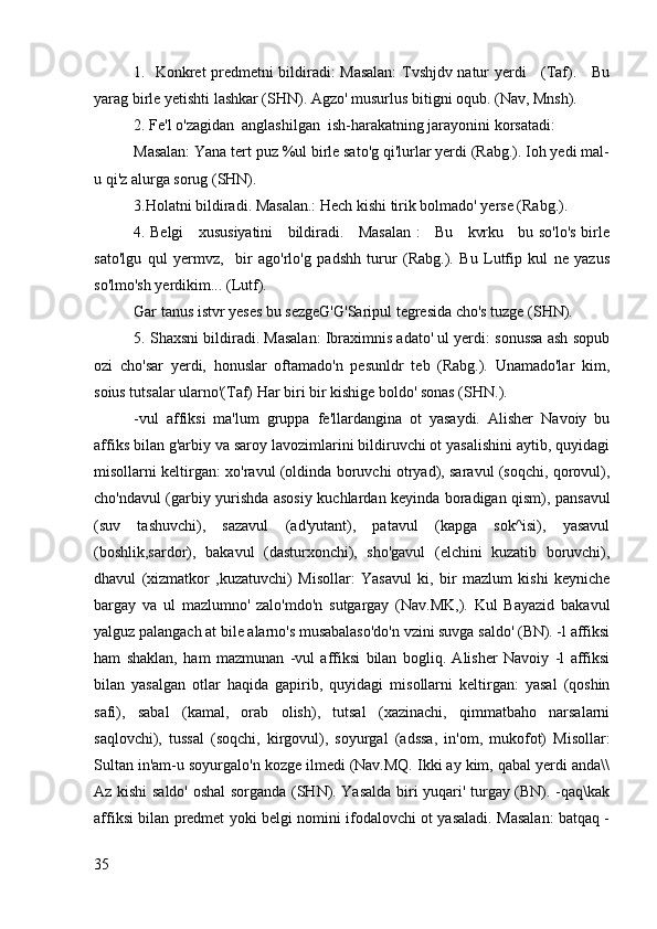 1.   Konkret predmetni bildiradi: Masalan: Tvshjdv natur yerdi     (Taf).     Bu
yarag birle yetishti lashkar (SHN). Agzo' musurlus bitigni oqub. (Nav, Mnsh).
2. Fe'l o'zagidan  anglashilgan  ish-harakatning jarayonini korsatadi: 
Masalan: Yana tert puz %ul birle sato'g qi'lurlar yerdi (Rabg.). Ioh yedi mal-
u qi'z alurga sorug (SHN).
3.Holatni bildiradi. Masalan.: Hech kishi tirik bolmado' yerse (Rabg.). 
4. Belgi     xususiyatini     bildiradi.     Masalan :     Bu     kvrku     bu so'lo's birle
sato'lgu   qul   yermvz,     bir   ago'rlo'g   padshh   turur   (Rabg.).   Bu   Lutfip   kul   ne   yazus
so'lmo'sh yerdikim... (Lutf).
Gar tanus istvr yeses bu sezgeG'G'Saripul tegresida cho's tuzge (SHN).
5. Shaxsni bildiradi. Masalan: Ibraximnis adato' ul yerdi: sonussa ash sopub
ozi   cho'sar   yerdi,   honuslar   oftamado'n   pesunldr   teb   (Rabg.).   Unamado'lar   kim,
soius tutsalar ularno'(Taf) Har biri bir kishige boldo' sonas (SHN.).
-vul   affiksi   ma'lum   gruppa   fe'llardangina   ot   yasaydi.   Alisher   Navoiy   bu
affiks bilan g'arbiy va saroy lavozimlarini bildiruvchi ot yasalishini aytib, quyidagi
misollarni keltirgan: xo'ravul (oldinda boruvchi otryad), saravul (soqchi, qorovul),
cho'ndavul (garbiy yurishda asosiy kuchlardan keyinda boradigan qism), pansavul
(suv   tashuvchi),   sazavul   (ad'yutant),   patavul   (kapga   sok^isi),   yasavul
(boshlik,sardor),   bakavul   (dasturxonchi),   sho'gavul   (elchini   kuzatib   boruvchi),
dhavul   (xizmatkor   ,kuzatuvchi)   Misollar:   Yasavul   ki,   bir   mazlum   kishi   keyniche
bargay   va   ul   mazlumno'   zalo'mdo'n   sutgargay   (Nav.MK,).   Kul   Bayazid   bakavul
yalguz palangach at bile alarno's musabalaso'do'n vzini suvga saldo' (BN). -l affiksi
ham   shaklan,   ham   mazmunan   -vul   affiksi   bilan   bogliq.   Alisher   Navoiy   -l   affiksi
bilan   yasalgan   otlar   haqida   gapirib,   quyidagi   misollarni   keltirgan:   yasal   (qoshin
safi),   sabal   (kamal,   orab   olish),   tutsal   (xazinachi,   qimmatbaho   narsalarni
saqlovchi),   tussal   (soqchi,   kirgovul),   soyurgal   (adssa,   in'om,   mukofot)   Misollar:
Sultan in'am-u soyurgalo'n kozge ilmedi (Nav.MQ. Ikki ay kim, qabal yerdi anda\\
Az kishi saldo' oshal sorganda (SHN). Yasalda biri yuqari' turgay (BN). -qaq\kak
affiksi bilan predmet yoki belgi nomini ifodalovchi ot yasaladi. Masalan: batqaq -
35 