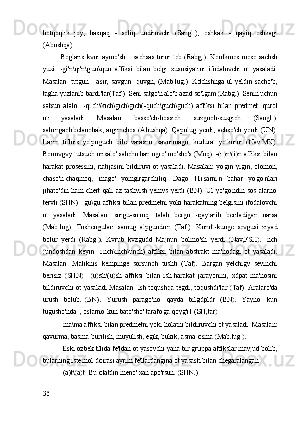 botqoqlik   joy,   basqaq   -   soliq   undiruvchi   (Sangl.),   eshkak   -   qayiq   eshkagi
(Abushqa).
Beglaris   kvni   aymo'sh...   sachsas   turur   teb   (Rabg.).   Kerdkmes   mese   sachsh
yuzi.   -gi'n\qi'n\g'un\qun   affiksi   bilan   belgi   xususiyatini   ifodalovchi   ot   yasaladi.
Masalan:   tutgun   -   asir,   savgun     quvgn,   (Mab.lug.).   Kdchshnga   ul   yeldin   sacho'b,
tagha yuzlanib bardi'lar(Taf.). Seni satgo'n alo'b azad so'lgam (Rabg.). Senin uchun
satsun   alalo'.   -qi'ch\kich\gich\gich(-quch\guch\guch)   affiksi   bilan   predmet,   qurol
oti   yasaladi.   Masalan:   basso'ch-bossich,   suzguch-suzgich,   (Sangl.),
salo'ngach'belanchak,   argimchos   (Abushqa).  Qapulug   yerdi,  achso'ch   yerdi   (UN).
La'im   tiflnis   yelpuguch   bile   varasno'   savurmago'   kudurat   yetkurur   (Nav.MK).
Bermvgvy tutsuch misalo' sabcho'ban ogro' mo'sho's (Muq). -(i')n\(i)n affiksi bilan
harakat prosessini, natijasini bildiruvi ot yasaladi. Masalan:  yo'gin-yigin, olomon,
chaso'n-chaqmoq,   mago'   yomgirgarchiliq.   Dago'   Hi'sarni'n   bahar   yo'go'nlari
jihato'din ham  chert  qali  az tashvish  yemvs  yerdi  (BN). Ul  yo'go'ndin sos  alarno'
tervli (SHN). -gu\gu affiksi bilan predmetni yoki harakatning belgisini ifodalovchi
ot   yasaladi.   Masalan:   sorgu-so'roq,   talab   bergu   -qaytarib   beriladigan   narsa
(Mab,lug).   Toshengulari   samug   alpgundo'n   (Taf.).   Kundt-kunge   sevgusi   ziyad
bolur   yerdi   (Rabg.).   Kvrub   kvzgudd   Majnun   bolmo'sh   yerdi   (Nav,FSH).   -nch
(undoshdan   keyin   -i'nch\inch\unch)   affiksi   bilan   abstrakt   ma'nodagi   ot   yasaladi.
Masalan:   Maliknis   kempinge   sorsunch   tushti   (Taf).   Bargan   yelchigv   sevinchi
berisiz   (SHN).   -(u)sh\(u)sh   affiksi   bilan   ish-harakat   jarayonini,   xdpat   ma'nosini
bildiruvchi ot yasaladi  Masalan:  Ish toqushqa tegdi, toqushdi'lar  (Taf). Aralaro'da
urush   bolub...(BN).   Yurush   parago'no'   qayda   bilgdpldr   (BN).   Yayno'   kun
tugusho'nda.., oslarno' kun bato'sho' tarafo'ga qoyg'i1 (SH,tar).
-ma\ma affiksi bilan predmetni yoki holatni bildiruvchi ot yasaladi. Masalan:
qavurma, basma-burilish, muyulish, egik, bukik, asma-osma (Mab.lug.).
 Eski ozbek tilida fe'ldan ot yasovchi yana bir gruppa affikslar mavjud bolib,
bularning iste'mol doirasi ayrim fe'llardangina ot yasash bilan chegaralangan :
-(a)t\(a)t -Bu olatdin meno' xan apo'rsun. (SHN.)
36 