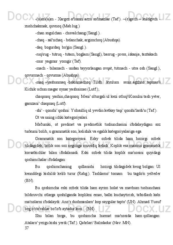 -(u)m\(u)m   -   Xargez   o'lumni   arzu   so'lmazlar   (Taf.).   ~(e)gech   ~   kuldgvch  -
xushchakmak, quvnoq (Mab.lug.)
-chan sogulchan - chuvalchang (Sangl.).
-chaq - sal'nchaq - belanchak, argimchoq (Abushqa).
-daq  bogurdaq  bo'gin (Sangl.).
-ruq\rug - tutruq - tutam, boglam (Sangl), basrug - press, iskanja, taxtakach 
-mur  yagmur  yomgir (Taf).
-mach   -  bilamach  -  undan  tayyorlangan  ovqat,  tutmach  -   utra   osh  (Sangl.),
qovurmach - qovurma (Abushqa).
-maq   ~yashunmaq   -bekinmachoq:   Tildb       kvnlum       senis   agzhno'   tapmas\\
Kichik uchun magar oynar yashuimas (Lutf.);
chaqmoq: yashin,chaqmoq: Meni' olturgali ul kezi otluq\\Konulni tash yeter,
gamzani' chaqmaq (Lutf).
-shi' - qonshi' qoshni: Yohsulliq ul yevdin ketkay taqi' qonshi'lardi'n (Taf.).
Ot va uning ichki kategoriyalari.
Ma'lumki,   ot   predmet   va   predmetlik   tushunchasini   ifodalaydigan   soz
turkumi bolib, u grammatik son, kelishik va egalik kategoriyalariga ega.
Grammatik   son   kategoriyasi.   Esky   ozbek   tilida   ham   hozirgi   ozbek
tilidagidek, birlik son soz negiziga muvofiq keladi. Koplik esa maxsus grammatik
korsatkichlar   bilan   ifodalanadi.   Eski   ozbek   tilida   koplik   ma'nosini   quyidagi
qoshimchalar ifodalagan:
Bu         qoshimchaning         qollanishi         hozirgi   tilidagidek   keng   bolgan:   Ul
kennddegi   kishildr   kelib   turur   (Rabg.).   Tashlarno'   tomam       bu   tagdo'n   yelterler
(BN).
Bu   qoshimcha   eski   ozbek   tilida   ham   ayrim   holat   va   mavhum   tushunchani
bildiruvchi   otlarga   qoshilganda   koplikni   emas,   balki   kuchaytirish,   ta'kidlash   kabi
ma'nolarni ifodalaydi: Ano's dushmanlaro' kop saygular tapto' (UN). Ahmad Yusuf
beg o'zto'rablar bo'lo'b aytadur kim... (BN).
Shu     bilan     birga,     bu     qoshimcha     hurmat     ma'nosida     ham qollangan:
Atalaro' yezgu kishi yerdi (Taf.). Qabrlari' Balxdadur (Nav. MN).
37 