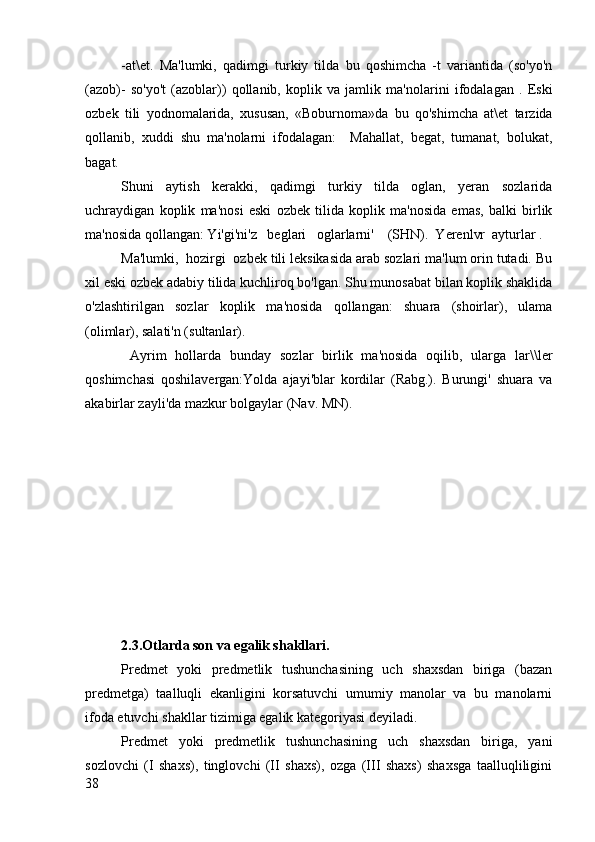 -at\et.   Ma'lumki,   qadimgi   turkiy   tilda   bu   qoshimcha   -t   variantida   (so'yo'n
(azob)-   so'yo't   (azoblar))   qollanib,   koplik   va   jamlik   ma'nolarini   ifodalagan   .   Eski
ozbek   tili   yodnomalarida,   xususan,   «Boburnoma»da   bu   qo'shimcha   at\et   tarzida
qollanib,   xuddi   shu   ma'nolarni   ifodalagan:     Mahallat,   begat,   tumanat,   bolukat,
bagat.
Shuni   aytish   kerakki,   qadimgi   turkiy   tilda   oglan,   yeran   sozlarida
uchraydigan   koplik   ma'nosi   eski   ozbek   tilida   koplik   ma'nosida   emas,   balki   birlik
ma'nosida qollangan: Yi'gi'ni'z   beglari   oglarlarni'    (SHN).  Yerenlvr  ayturlar .
Ma'lumki,  hozirgi  ozbek tili leksikasida arab sozlari ma'lum orin tutadi. Bu
xil eski ozbek adabiy tilida kuchliroq bo'lgan. Shu munosabat bilan koplik shaklida
o'zlashtirilgan   sozlar   koplik   ma'nosida   qollangan:   shuara   (shoirlar),   ulama
(olimlar), salati'n (sultanlar).
  Ayrim   hollarda   bunday   sozlar   birlik   ma'nosida   oqilib,   ularga   lar\\ler
qoshimchasi   qoshilavergan:Yolda   ajayi'blar   kordilar   (Rabg.).   Burungi'   shuara   va
akabirlar zayli'da mazkur bolgaylar (Nav. MN).
2.3.Otlarda son va egalik shakllari.
Predmet   yoki   predmetlik   tushunchasining   uch   shaxsdan   biriga   (bazan
predmetga)   taalluqli   ekanligini   korsatuvchi   umumiy   manolar   va   bu   manolarni
ifoda etuvchi shakllar tizimiga egalik kategoriyasi deyiladi.
Predmet   yoki   predmetlik   tushunchasining   uch   shaxsdan   biriga,   yani
sozlovchi   (I   shaxs),   tinglovchi   (II   shaxs),   ozga   (III   shaxs)   shaxsga   taalluqliligini
38 