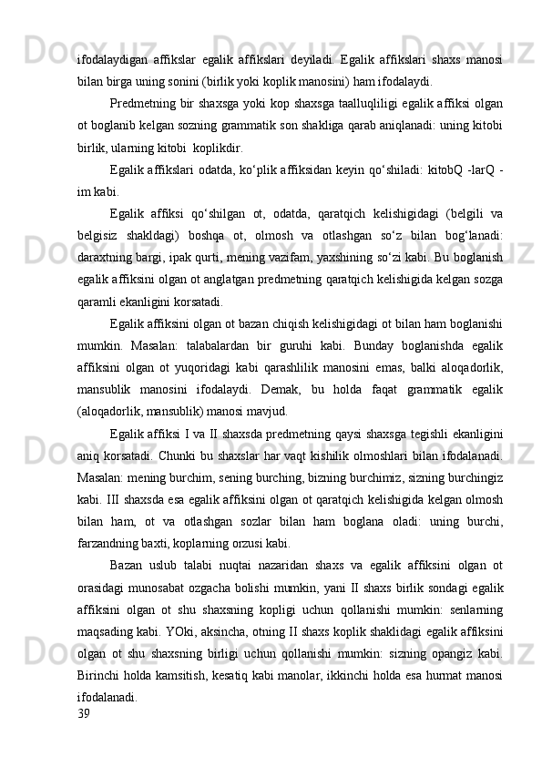 ifodalaydigan   affikslar   egalik   affikslari   deyiladi.   Egalik   affikslari   shaxs   manosi
bilan birga uning sonini (birlik yoki koplik manosini) ham ifodalaydi. 
Predmetning bir  shaxsga  yoki  kop shaxsga  taalluqliligi  egalik affiksi  olgan
ot boglanib kelgan sozning grammatik son shakliga qarab aniqlanadi: uning kitobi
birlik, ularning kitobi  koplikdir.
Egalik affikslari odatda, ko‘plik affiksidan keyin qo‘shiladi:  kitobQ -larQ -
im kabi.
Egalik   affiksi   qo‘shilgan   ot,   odatda,   qaratqich   kelishigidagi   (belgili   va
belgisiz   shakldagi)   boshqa   ot,   olmosh   va   otlashgan   so‘z   bilan   bog‘lanadi:
daraxtning bargi, ipak qurti, mening vazifam, yaxshining so‘zi kabi. Bu boglanish
egalik affiksini olgan ot anglatgan predmetning qaratqich kelishigida kelgan sozga
qaramli ekanligini korsatadi.
Egalik affiksini olgan ot bazan chiqish kelishigidagi ot bilan ham boglanishi
mumkin.   Masalan:   talabalardan   bir   guruhi   kabi.   Bunday   boglanishda   egalik
affiksini   olgan   ot   yuqoridagi   kabi   qarashlilik   manosini   emas,   balki   aloqadorlik,
mansublik   manosini   ifodalaydi.   Demak,   bu   holda   faqat   grammatik   egalik
(aloqadorlik, mansublik) manosi mavjud.
Egalik affiksi I va II shaxsda predmetning qaysi shaxsga tegishli ekanligini
aniq korsatadi.  Chunki  bu shaxslar  har  vaqt  kishilik olmoshlari  bilan ifodalanadi.
Masalan: mening burchim, sening burching, bizning burchimiz, sizning burchingiz
kabi. III shaxsda esa egalik affiksini olgan ot qaratqich kelishigida kelgan olmosh
bilan   ham,   ot   va   otlashgan   sozlar   bilan   ham   boglana   oladi:   uning   burchi,
farzandning baxti, koplarning orzusi kabi.
Bazan   uslub   talabi   nuqtai   nazaridan   shaxs   va   egalik   affiksini   olgan   ot
orasidagi  munosabat  ozgacha bolishi  mumkin, yani  II  shaxs  birlik sondagi  egalik
affiksini   olgan   ot   shu   shaxsning   kopligi   uchun   qollanishi   mumkin:   senlarning
maqsading kabi. YOki, aksincha, otning II shaxs koplik shaklidagi egalik affiksini
olgan   ot   shu   shaxsning   birligi   uchun   qollanishi   mumkin:   sizning   opangiz   kabi.
Birinchi holda kamsitish, kesatiq kabi manolar, ikkinchi holda esa hurmat manosi
ifodalanadi.
39 