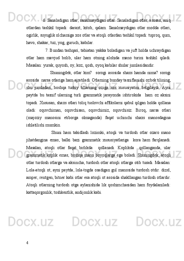      6. Sanaladigan otlar, sanalmaydigan otlar. Sanaladigan otlar, asosan, aniq
otlardan   tashkil   topadi:   daraxt,   kitob,   qalam.   Sanalmaydigan   otlar   modda   otlari,
ogirlik, suyuglik olchamiga xos otlar va atoqli otlardan tashkil topadi: tuproq, qum,
havo, shakar, tuz, yog, guruch, kabilar. 
         7. Bundan tashqari, tabiatan yakka boladigan va juft holda uchraydigan
otlar   ham   mavjud   bolib,   ular   ham   otning   alohida   mano   turini   tashkil   qiladi.
Masalan: yurak, quyosh, oy, koz, qosh, oyoq kabilar shular jumlasidandir.
              Shuningdek,   otlar   kim?     sorogi   asosida   shaxs   hamda   nima?   sorogi
asosida  narsa otlariga ham ajratiladi. Otlarning bunday tasniflanishi ozbek tilining,
shu   jumladan,   boshqa   turkiy   tillarning   oziga   xos   xususiyatini   belgilaydi.   Ayni
paytda   bu   tasnif   ularning   turli   grammatik   jarayonda   ishtirokida     ham   oz   aksini
topadi. Xususan, shaxs otlari toliq tuslovchi affikslarni qabul qilgan holda qollana
oladi:   oquvchiman,   oquvchisan,   oquvchimiz,   oquvchisiz.   Biroq,   narsa   otlari
(majoziy   manosini   etiborga   olmaganda)   faqat   uchinchi   shaxs   manosdagina
ishlatilishi mumkin.
              Shuni   ham   takidlash   lozimki,   atoqli   va   turdosh   otlar   ozaro   mano
jihatdangina   emas,   balki   bazi   grammatik   xususiyatlariga     kora   ham   farqlanadi.
Masalan,   atoqli   otlar   faqat   birlikda     qollanadi.   Koplikda     qollanganda,   ular
grammatik  koplik  emas,   boshqa   mano  boyoqlarga   ega  boladi.  Shuningdek,  atoqli
otlar turdosh otlarga va aksincha, turdosh otlar atoqli otlarga otib turadi. Masalan:
Lola-atoqli ot, ayni paytda, lola-togda osadigan gul manosida turdosh otdir. dizel,
amper, rentgen, bitner kabi otlar esa atoqli ot asosida shakllangan turdosh otlardir.
Atoqli   otlarning   turdosh   otga   aylanishida   lik   qoshimchasidan   ham   foydalaniladi:
kattaqorgonlik, toshkentlik, andijonlik kabi.  
4 