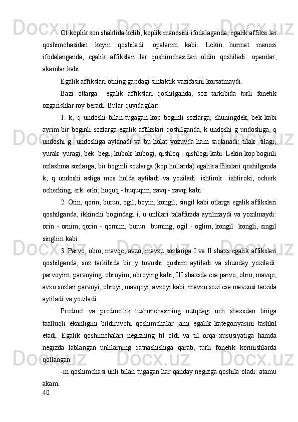 Ot koplik son shaklida kelib, koplik manosini ifodalaganda, egalik affiksi lar
qoshimchasidan   keyin   qoshiladi:   opalarim   kabi.   Lekin   hurmat   manosi
ifodalanganda,   egalik   affikslari   lar   qoshimchasidan   oldin   qoshiladi:   opamlar,
akamlar kabi.
Egalik affikslari otning gapdagi sintaktik vazifasini korsatmaydi.
Bazi   otlarga     egalik   affikslari   qoshilganda,   soz   tarkibida   turli   fonetik
ozgarishlar roy beradi. Bular quyidagilar:
1.   k,   q   undoshi   bilan   tugagan   kop   boginli   sozlarga,   shuningdek,   bek   kabi
ayrim bir boginli sozlarga egalik affikslari qoshilganda, k undoshi g undoshiga, q
undoshi   g     undoshiga   aylanadi   va   bu   holat   yozuvda   ham   saqlanadi:   tilak     tilagi,
yurak  yuragi, bek  begi, kubok  kubogi, qishloq - qishlogi kabi. Lekin kop boginli
ozlashma sozlarga, bir boginli sozlarga (kop hollarda) egalik affikslari qoshilganda
k,   q   undoshi   asliga   mos   holda   aytiladi   va   yoziladi:   ishtirok     ishtiroki,   ocherk
ocherking, erk  erki; huquq - huquqim, zavq - zavqi kabi.
2. Orin, qorin, burun, ogil, boyin, kongil, singil kabi otlarga egalik affikslari
qoshilganda, ikkinchi bogindagi  i, u unlilari  talaffuzda aytilmaydi va yozilmaydi:
orin   -   ornim,   qorin   -   qornim,   burun     burning,   ogil   -   oglim,   kongil     kongli,   singil
singlim kabi.
3. Parvo, obro, mavqe, avzo, mavzu sozlariga I va II shaxs egalik affikslari
qoshilganda,   soz   tarkibida   bir   y   tovushi   qoshim   aytiladi   va   shunday   yoziladi:
parvoyim, parvoying, obroyim, obroying kabi; III shaxsda esa parvo, obro, mavqe,
avzo sozlari parvoyi, obroyi, mavqeyi, avzoyi kabi, mavzu sozi esa mavzusi tarzida
aytiladi va yoziladi.
Predmet   va   predmetlik   tushunchasining   nutqdagi   uch   shaxsdan   biriga
taalluqli   ekanligini   bildiruvchi   qoshimchalar   jami   egalik   kategoriyasini   tashkil
etadi.   Egalik   qoshimchalari   negizning   til   oldi   va   til   orqa   xususiyatiga   hamda
negizda   lablangan   unlilarning   qatnashishiga   qarab,   turli   fonetik   korinishlarda
qollangan:
-m qoshimchasi unli bilan tugagan har qanday negizga qoshila oladi: atamu
akam.
40 