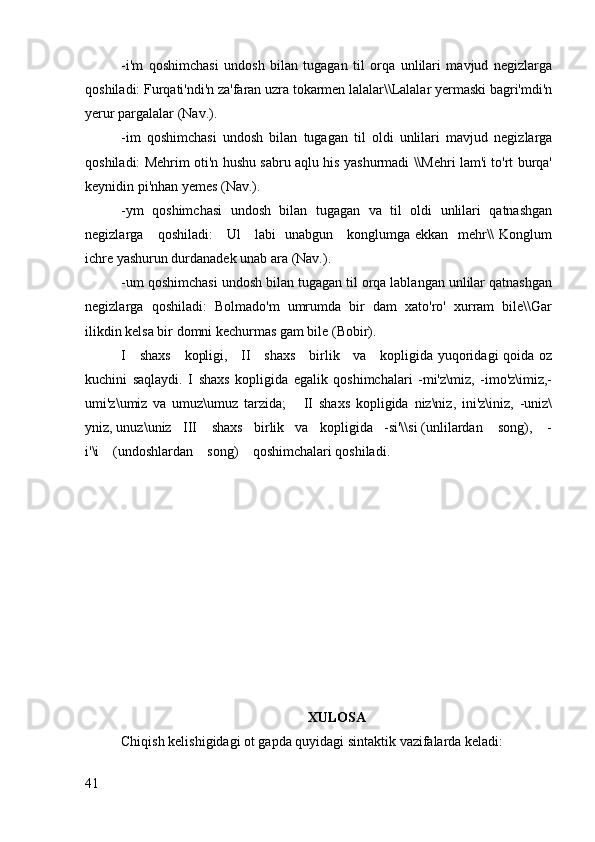 -i'm   qoshimchasi   undosh   bilan   tugagan   til   orqa   unlilari   mavjud   negizlarga
qoshiladi: Furqati'ndi'n za'faran uzra tokarmen lalalar\\Lalalar yermaski bagri'mdi'n
yerur pargalalar (Nav.).
-im   qoshimchasi   undosh   bilan   tugagan   til   oldi   unlilari   mavjud   negizlarga
qoshiladi: Mehrim oti'n hushu sabru aqlu his yashurmadi \\Mehri lam'i to'rt burqa'
keynidin pi'nhan yemes (Nav.).
-ym   qoshimchasi   undosh   bilan   tugagan   va   til   oldi   unlilari   qatnashgan
negizlarga     qoshiladi:     Ul     labi   unabgun     konglumga ekkan   mehr\\ Konglum
ichre yashurun durdanadek unab ara (Nav.).
-um qoshimchasi undosh bilan tugagan til orqa lablangan unlilar qatnashgan
negizlarga   qoshiladi:   Bolmado'm   umrumda   bir   dam   xato'ro'   xurram   bile\\Gar
ilikdin kelsa bir domni kechurmas gam bile (Bobir).
I     shaxs     kopligi,     II     shaxs     birlik     va     kopligida yuqoridagi qoida oz
kuchini   saqlaydi.   I   shaxs   kopligida   egalik   qoshimchalari   -mi'z\miz,   -imo'z\imiz,-
umi'z\umiz   va   umuz\umuz   tarzida;       II   shaxs   kopligida   niz\niz,   ini'z\iniz,   -uniz\
yniz, unuz\uniz   III    shaxs   birlik   va   kopligida   -si'\\si (unlilardan    song),    -
i'\i    (undoshlardan    song)    qoshimchalari qoshiladi.
XULOSA
Chiqish kelishigidagi ot gapda quyidagi sintaktik vazifalarda keladi:
41 