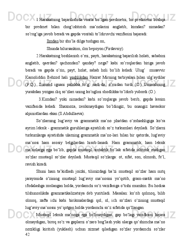 1.Harakatning bajarilishida  vosita bo’lgan predmetni, bir  predmetni  boshqa
bir   predmet   bilan   chog’ishtirish   ma’nolarini   anglatib,   kimdan?   nimadan?
so’rog’iga javob beradi va gapda vositali to’ldiruvchi vazifasini bajaradi:
Ilmdan  bir shu’la dilga tushgan on,
Shunda bilursankim, ilm bepoyon (Firdavsiy).
2.Harakatning boshlanish o’rni, payti, harakatning bajarilish holati, sababini
anglatib,   qaerdan?   qachondan?   qanday?   nega?   kabi   so’roqlardan   biriga   javob
beradi   va   gapda   o’rin,   payt,   holat,   sabab   holi   bo’lib   keladi:   Ulug’     musavvir
Kamoliddin   Behzod   hali   yoshlikdan   Hazrat   Mirning   tarbiyalari   bilan   ulg’aydilar
(P.Q.).   Zumrad   ignani   palakka   to’g’   nadi-da,   o’rnidan   turdi   (O.)   Umaralining
yurakdan yozgan iliq so’zlari uning ko’nglini shodlikka to’ldirib yubordi (O.).
  3.Kimdan?   yoki   nimadan?   kabi   so’roqlarga   javob   berib,   gapda   kesim
vazifasida   keladi:   Shaxnoza,   zerikmaydigan   bo’ldingiz,   bu   onangiz   havaskor
alpinistlardan ekan (S.Abdullaeva).
So‘zlarning   lug‘aviy   va   grammatik   ma’no   jihatdan   o‘xshashligiga   ko‘ra
ayrim leksik - grammatik guruhlariga ajratilish so‘z turkumlari deyiladi. So‘zlarni
turkumlarga   ajratishda   ularning   grammatik   ma’no-lari   bilan   bir   qatorda,   lug‘aviy
ma’nosi   ham   asosiy   belgilardan   hisob-lanadi.   Ham   grammatik,   ham   leksik
ma’nolarga   ega   bo‘lib,   gapda   mustaqil   sintaktik   bo‘lak   sifatida   ishtirok   etadigan
so‘zlar   mustaqil   so‘zlar   deyiladi.   Mustaqil   so‘zlarga:   ot,   sifat,   son,   olmosh,   fe’l,
ravish kiradi.
Shuni   ham   ta’kidlash   joizki,   tilimizdagi   ba’zi   mustaqil   so‘zlar   ham   nutq
jarayonida   o‘zining   mustaqil   lug‘aviy   ma’nosini   yo‘qotib,   gram-matik   ma’no
ifodalashga xoslangan holda, yordamchi so‘z vazifasiga o‘tishi mumkin. Bu hodisa
tilshunoslikda   grammatikalizatsiya   deb   yuritiladi.   Masalan:   ko‘rib   qolmoq,   bilib
olmoq,   xafta   ichi   kabi   birikmalardagi   qol,   ol,   ich   so‘zlari   o‘zining   mustaqil
lug‘aviy ma’nosni yo‘qotgan holda yordamchi so‘z sifatida qo‘llangan.
Mustaqil   leksik   ma’noga   ega   bo‘lmaydigan,   gap   bo‘lagi   vazifasini   bajara
olmaydigan, biroq so‘z va gaplarni o‘zaro bog‘lash yoki ularga qo‘shimcha ma’no
nozikligi   kiritish   (yuklash)   uchun   xizmat   qiladigan   so‘zlar   yordamchi   so‘zlar
42 