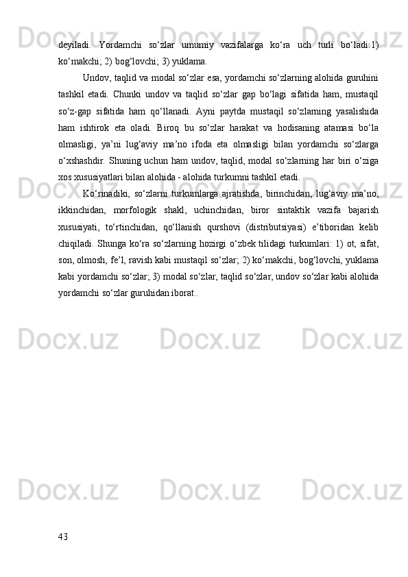 deyiladi.   Yordamchi   so‘zlar   umumiy   vazifalarga   ko‘ra   uch   turli   bo‘ladi:1)
ko‘makchi; 2) bog‘lovchi; 3) yuklama.
Undov, taqlid va modal so‘zlar esa, yordamchi so‘zlarning alohida guruhini
tashkil   etadi.   Chunki   undov   va   taqlid   so‘zlar   gap   bo‘lagi   sifatida   ham,   mustaqil
so‘z-gap   sifatida   ham   qo‘llanadi.   Ayni   paytda   mustaqil   so‘zlarning   yasalishida
ham   ishtirok   eta   oladi.   Biroq   bu   so‘zlar   harakat   va   hodisaning   atamasi   bo‘la
olmasligi,   ya’ni   lug‘aviy   ma’no   ifoda   eta   olmasligi   bilan   yordamchi   so‘zlarga
o‘xshashdir.   Shuning  uchun ham  undov,  taqlid,  modal  so‘zlarning  har  biri   o‘ziga
xos xususiyatlari bilan alohida - alohida turkumni tashkil etadi.
Ko‘rinadiki,   so‘zlarni   turkumlarga   ajratishda,   birinchidan,   lug‘aviy   ma’no,
ikkinchidan,   morfologik   shakl,   uchinchidan,   biror   sintaktik   vazifa   bajarish
xususiyati,   to‘rtinchidan,   qo‘llanish   qurshovi   (distributsiyasi)   e’tiboridan   kelib
chiqiladi. Shunga ko‘ra so‘zlarning hozirgi o‘zbek tilidagi turkumlari: 1) ot, sifat,
son, olmosh, fe’l, ravish kabi mustaqil so‘zlar; 2) ko‘makchi, bog‘lovchi, yuklama
kabi yordamchi so‘zlar; 3) modal so‘zlar, taqlid so‘zlar, undov so‘zlar kabi alohida
yordamchi so‘zlar guruhidan iborat..
43 