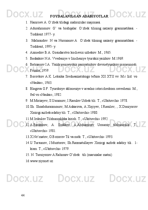 FOYDALANILGAN  ADABIYOTLAR
1. Hamroev.A. O`zbek tilidagi mahruzular majmuasi.
2. Adurahmonov.   G’   va   boshqalar.   O`zbek   tilining   nazariy   grammatikasi.   -
Toshkent.1977- y.
3.   Mahmudov.   N   va   Nurmonov.A     O`zbek   tilining   nazariy   grammatikasi.   -
Toshkent, 1995- y.
4. Axmedov B.A. Gosudarstvo koclievix uzbekov. M., 1965.
5. Baskakov N.A. Vvedeniye v Izucheniye tyurskix yazikov. M.1969.
6. Batmanov I.A. Yazik yeniseyskix pamyatnikov drevnetyurskoy pismennosti.
Frunze, 1959.
7. Borovkov A.K. Leksika Sredneaziatskogo tefsira XII XTII vv. M.r Izd   vo
«Nauka», 1963.
8. Blagova G.F. Tyurskoye skloneniye v arealno istoricheskom osveshenii. M.,
fed vo «Nauka», 1982.
9. M.Mirzayev, S.Usmonov, I.Rasulov Uzbek tili. T., «Ukituvchi» 1978.
10. Sh.   Shoabduraxmonov,   M.Askarova,   A.Xojiyev,   I.Rasulov,   ,   X.Doniyorov
Xozirgi њzbek adabiy tili. T., «Ukituvchi» 1980.
11. M.Irskulov Tilshunoslikka kirish. T., «Ukituvchi» 1992.
12. A.Baskakov,   A.   Sodikov,   A.Abduazizov   Umumiy   tilshunoslik.   T.,
«Ukituvchi» 1981.
13. X.Ne’matov, O.Bozorov Til va nutk. T., «Ukituvchi» 1993.
14. U.Tursunov,   J.Muxtorov,   Sh.Raxmatullayev   Xozirgi   њzbek   adabiy   tili..   1-
kism. T., «Ukituvchi» 1979.
15.  N. Turniyozov A.Rahimov O‘zbek   tili (maruzalar matni)
16. www.ziyonet.uz
44 