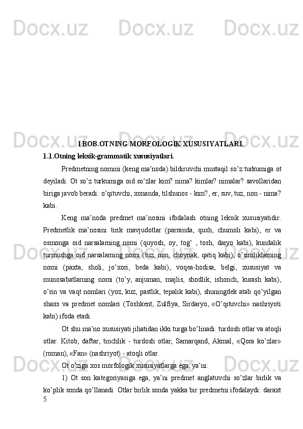           
         I BOB.OTNING MORFOLOGIK XUSUSIYATLARI.
1.1.Otning leksik-grammatik xususiyatlari.
Predmetning nomini (keng ma’noda) bildiruvchi mustaqil so’z turkumiga ot
deyiladi. Ot so’z turkumiga oid so’zlar kim? nima? kimlar? nimalar? savollaridan
biriga javob beradi: o’qituvchi, xonanda, tilshunos - kim?, er, suv, tuz, non - nima?
kabi.
Keng   ma’noda   predmet   ma’nosini   ifodalash   otning   leksik   xususiyatidir.
Predmetlik   ma’nosini   tirik   mavjudotlar   (parranda,   qush,   chumoli   kabi),   er   va
osmonga   oid   narsalarning   nomi   (quyosh,   oy,   tog’   ,   tosh,   daryo   kabi),   kundalik
turmushga   oid   narsalarning  nomi   (tuz,   non,  choynak,   qatiq   kabi),   o’simliklarning
nomi   (paxta,   sholi,   jo’xori,   beda   kabi),   voqea-hodisa,   belgi,   xususiyat   va
munosabatlarning   nomi   (to’y,   anjuman,   majlis,   shodlik,   ishonch,   kurash   kabi),
o’rin va  vaqt   nomlari   (yoz,  kuz,  pastlik, tepalik  kabi), shuningdek  atab  qo’yilgan
shaxs   va   predmet   nomlari   (Toshkent,   Zulfiya,   Sirdaryo,   «O’qituvchi»   nashriyoti
kabi) ifoda etadi.
Ot shu ma’no xususiyati jihatidan ikki turga bo’linadi: turdosh otlar va atoqli
otlar.   Kitob,   daftar,   tinchlik   -   turdosh   otlar;   Samarqand,   Akmal,   «Qora   ko’zlar»
(roman), «Fan» (nashriyot) - atoqli otlar.
Ot o’ziga xos morfologik xususiyatlarga ega, ya’ni:
1)   Ot   son   kategoriyasiga   ega,   ya’ni   predmet   anglatuvchi   so’zlar   birlik   va
ko’plik sonda qo’llanadi. Otlar birlik sonda yakka bir predmetni ifodalaydi: daraxt
5 