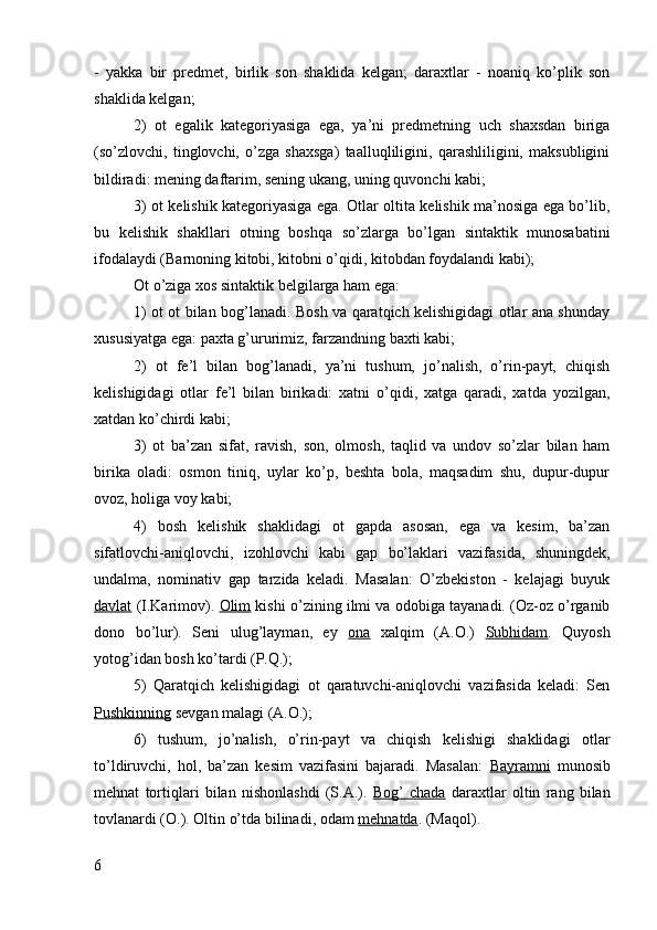 -   yakka   bir   predmet,   birlik   son   shaklida   kelgan;   daraxtlar   -   noaniq   ko’plik   son
shaklida kelgan;
2)   ot   egalik   kategoriyasiga   ega,   ya’ni   predmetning   uch   shaxsdan   biriga
(so’zlovchi,   tinglovchi,   o’zga   shaxsga)   taalluqliligini,   qarashliligini,   maksubligini
bildiradi: mening daftarim, sening ukang, uning quvonchi kabi;
3) ot kelishik kategoriyasiga ega. Otlar oltita kelishik ma’nosiga ega bo’lib,
bu   kelishik   shakllari   otning   boshqa   so’zlarga   bo’lgan   sintaktik   munosabatini
ifodalaydi (Barnoning kitobi, kitobni o’qidi, kitobdan foydalandi kabi);
Ot o’ziga xos sintaktik belgilarga ham ega:
1) ot ot bilan bog’lanadi. Bosh va qaratqich kelishigidagi otlar ana shunday
xususiyatga ega: paxta g’ururimiz, farzandning baxti kabi;
2)   ot   fe’l   bilan   bog’lanadi,   ya’ni   tushum,   jo’nalish,   o’rin-payt,   chiqish
kelishigidagi   otlar   fe’l   bilan   birikadi:   xatni   o’qidi,   xatga   qaradi,   xatda   yozilgan,
xatdan ko’chirdi kabi;
3)   ot   ba’zan   sifat,   ravish,   son,   olmosh,   taqlid   va   undov   so’zlar   bilan   ham
birika   oladi:   osmon   tiniq,   uylar   ko’p,   beshta   bola,   maqsadim   shu,   dupur-dupur
ovoz, holiga voy kabi;
4)   bosh   kelishik   shaklidagi   ot   gapda   asosan,   ega   va   kesim,   ba’zan
sifatlovchi-aniqlovchi,   izohlovchi   kabi   gap   bo’laklari   vazifasida,   shuningdek,
undalma,   nominativ   gap   tarzida   keladi.   Masalan:   O’zbekiston   -   kelajagi   buyuk
davlat  (I.Karimov).  Olim  kishi o’zining ilmi va odobiga tayanadi. (Oz-oz o’rganib
dono   bo’lur).   Seni   ulug’layman,   ey   ona   xalqim   (A.O.)   Subhidam .   Quyosh
yotog’idan bosh ko’tardi (P.Q.);
5)   Qaratqich   kelishigidagi   ot   qaratuvchi-aniqlovchi   vazifasida   keladi:   Sen
Pushkinning  sevgan malagi (A.O.);
6)   tushum,   jo’nalish,   o’rin-payt   va   chiqish   kelishigi   shaklidagi   otlar
to’ldiruvchi,   hol,   ba’zan   kesim   vazifasini   bajaradi.   Masalan:   Bayramni   munosib
mehnat   tortiqlari   bilan   nishonlashdi   (S.A.).   Bog’   chada   daraxtlar   oltin   rang   bilan
tovlanardi (O.). Oltin o’tda bilinadi, odam  mehnatda . (Maqol).
6 