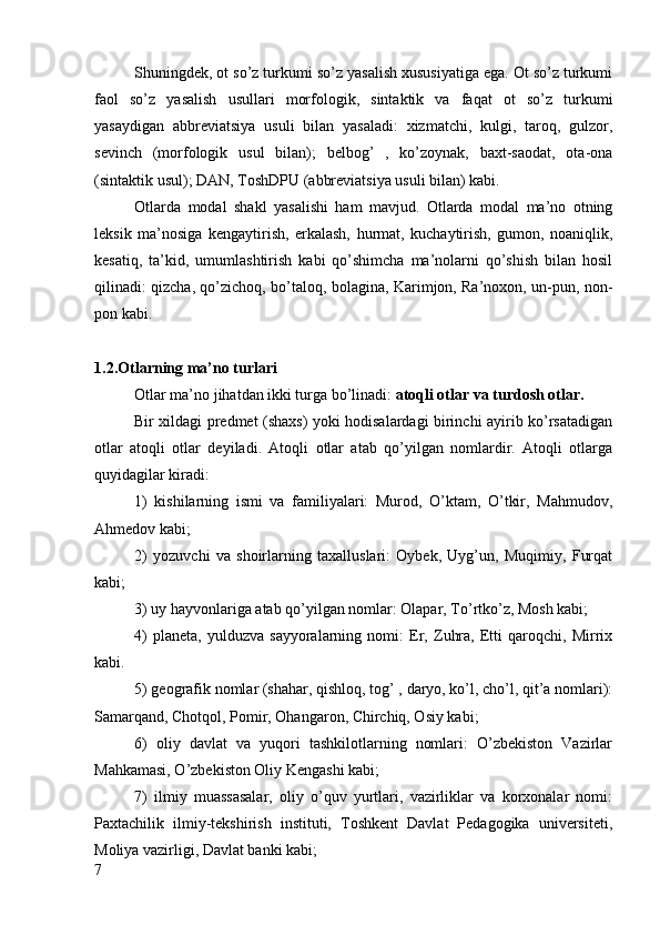 Shuningdek, ot so’z turkumi so’z yasalish xususiyatiga ega. Ot so’z turkumi
faol   so’z   yasalish   usullari   morfologik,   sintaktik   va   faqat   ot   so’z   turkumi
yasaydigan   abbreviatsiya   usuli   bilan   yasaladi:   xizmatchi,   kulgi,   taroq,   gulzor,
sevinch   (morfologik   usul   bilan);   belbog’   ,   ko’zoynak,   baxt-saodat,   ota-ona
(sintaktik usul); DAN, ToshDPU (abbreviatsiya usuli bilan) kabi.
Otlarda   modal   shakl   yasalishi   ham   mavjud.   Otlarda   modal   ma’no   otning
leksik   ma’nosiga   kengaytirish,   erkalash,   hurmat,   kuchaytirish,   gumon,   noaniqlik,
kesatiq,   ta’kid,   umumlashtirish   kabi   qo’shimcha   ma’nolarni   qo’shish   bilan   hosil
qilinadi: qizcha, qo’zichoq, bo’taloq, bolagina, Karimjon, Ra’noxon, un-pun, non-
pon kabi.
1.2.Otlarning ma’no turlari
Otlar ma’no jihatdan ikki turga bo’linadi:  atoqli otlar va turdosh otlar.
Bir xildagi predmet (shaxs) yoki hodisalardagi birinchi ayirib ko’rsatadigan
otlar   atoqli   otlar   deyiladi.   Atoqli   otlar   atab   qo’yilgan   nomlardir.   Atoqli   otlarga
quyidagilar kiradi:
1)   k ishilarning   ismi   va   familiyalari:   Murod,   O’ktam,   O’tkir,   Mahmudov,
Ahmedov kabi;
2)   yo zuvchi   va   shoirlarning   taxalluslari:   Oybek,   Uyg’un,   Muqimiy,   Furqat
kabi;
3)  u y hayvonlariga atab qo’yilgan nomlar: Olapar, To’rtko’z, Mosh kabi;
4)   p laneta,   yulduzva   sayyoralarning   nomi:   Er,   Zuhra,   Etti   qaroqchi,   Mirrix
kabi.
5)  g eografik nomlar (shahar, qishloq, tog’ , daryo, ko’l, cho’l, qit’a nomlari):
Samarqand, Chotqol, Pomir, Ohangaron, Chirchiq, Osiy kabi;
6)   o liy   d avlat   va   yuqori   tashkilotlarning   nomlari:   O’zbekiston   Vazirlar
Mahkamasi, O’zbekiston Oliy Kengashi kabi;
7)   i lmiy   muassasalar,   oliy   o’quv   yurtlari,   vazirliklar   va   korxonalar   nomi:
Paxtachilik   ilmiy-tekshirish   instituti,   Toshkent   Davlat   Pedagogika   universiteti,
Moliya vazirligi, Davlat banki kabi;
7 