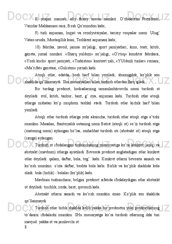 8)   yu qori   mansab,   oliy   faxriy   unvon   nomlari:   O’zbekiston   Prezidenti,
Vazirlar Mahkamasi raisi, Bosh Qo’mondon kabi;
9)   t urli   anjuman,   hujjat   va   rezolyutsiyalar,   tarixiy   voqealar   nomi:   Ulug’
Vatan urushi, Mustaqillik kuni, Toshkent anjumani kabi;
10)   f abrika,   zavod,   jamoa   xo’jaligi,   sport   jamiyatlari,   kino,   teatr,   kitob,
gazeta,   jurnal   nomlari:   «Sharq   yulduzi»   xo’jaligi,   «O’rtoq»   konditer   fabrikasi,
«Yosh kuch» sport jamiyati, «Turkiston» kontsert zali, «YUlduzli tunlar» romani,
«Ma’rifat» gazetasi, «Guliston» jurnali kabi.
Atoqli   otlar,   odatda,   bosh   harf   bilan   yoziladi,   shuningdek,   ko’plik   son
shaklida qo’llanmaydi. Shu xususiyatlari bilan turdosh otlardan farq qiladi.
Bir   turdagi   predmet,   hodisalarning   umumlashtiruvchi   nomi   turdosh   ot
deyiladi:   stol,   kitob,   tanbur,   baxt,   g’   oya,   anjuman   kabi.   Turdosh   otlar   atoqli
otlarga   nisbatan   ko’p   miqdorni   tashkil   etadi.   Turdosh   otlar   kichik   harf   bilan
yoziladi.
Atoqli   otlar   turdosh   otlarga   yoki   aksincha,   turdosh   otlar   atoqli   otga   o’tishi
mumkin. Masalan,  frantsiyalik ustaning nomi Batist  (atoqli  ot)  so’zi turdosh otga
(matoning   nomi)   aylangan   bo’lsa,   muhabbat   turdosh   oti   (abstrakt   ot)   atoqli   otga
(ismga) aylangan.
Turdosh ot ifodalangan tushunchaning xususiyatiga ko’ra konkret (aniq) va
abstrakt (mavhum) otlarga ajratiladi. Bevosita predmet anglatadigan otlar konkret
otlar   deyiladi:   qalam,   daftar,   bola,   tog’     kabi.   Konkret   otlarni   bevosita   sanash   va
ko’rish   mumkin:   o’nta   daftar,   beshta   bola   kabi.   Birlik   va   ko’plik   shaklida   kela
oladi: bola (birlik) - bolalar (ko’plik) kabi.
Mavhum   tushunchani,   belgini   predmet   sifatida   ifodalaydigan   otlar   abstrakt
ot deyiladi: tinchlik, iroda, baxt, quvonch kabi.
Abstrakt   otlarni   sanash   va   ko’rish   mumkin   emas.   Ko’plik   son   shaklida
qo’llanmaydi.
Turdosh otlar birlik shaklda kelib yakka bir predmetni yoki predmetlarning
to’dasini   ifodalashi   mumkin.   SHu   xususiyatga   ko’ra   turdosh   otlarning   ikki   turi
mavjud: yakka ot va jamlovchi ot.
8 