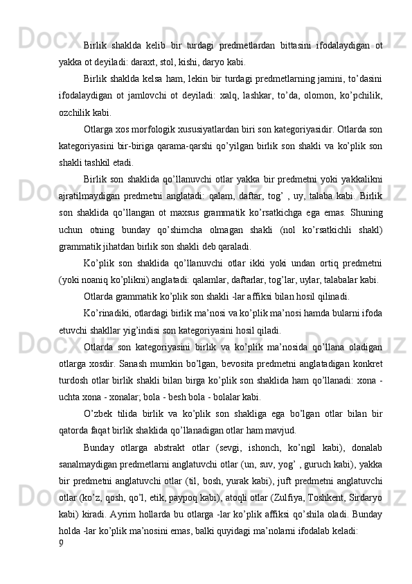 Birlik   shaklda   kelib   bir   turdagi   predmetlardan   bittasini   ifodalaydigan   ot
yakka ot deyiladi: daraxt, stol, kishi, daryo kabi.
Birlik shaklda kelsa ham, lekin bir turdagi predmetlarning jamini, to’dasini
ifodalaydigan   ot   jamlovchi   ot   deyiladi:   xalq,   lashkar,   to’da,   olomon,   ko’pchilik,
ozchilik kabi.
Otlarga xos morfologik xususiyatlardan biri son kategoriyasidir. Otlarda son
kategoriyasini   bir-biriga   qarama-qarshi   qo’yilgan   birlik   son   shakli   va   ko’plik  son
shakli tashkil etadi.
Birlik   son   shaklida   qo’llanuvchi   otlar   yakka   bir   predmetni   yoki   yakkalikni
ajratilmaydigan   predmetni   anglatadi:   qalam,   daftar,   tog’   ,   uy,   talaba   kabi.   Birlik
son   shaklida   qo’llangan   ot   maxsus   grammatik   ko’rsatkichga   ega   emas.   Shuning
uchun   otning   bunday   qo’shimcha   olmagan   shakli   (nol   ko’rsatkichli   shakl)
grammatik jihatdan birlik son shakli deb qaraladi.
Ko’plik   son   shaklida   qo’llanuvchi   otlar   ikki   yoki   undan   ortiq   predmetni
(yoki noaniq ko’plikni) anglatadi: qalamlar, daftarlar, tog’lar, uylar, talabalar kabi.
Otlarda grammatik ko’plik son shakli -lar affiksi bilan hosil qilinadi.
Ko’rinadiki, otlardagi birlik ma’nosi va ko’plik ma’nosi hamda bularni ifoda
etuvchi shakllar yig’indisi son kategoriyasini hosil qiladi.
Otlarda   son   kategoriyasini   birlik   va   ko’plik   ma’nosida   qo’llana   oladigan
otlarga   xosdir.  Sanash  mumkin  bo’lgan,   bevosita  predmetni   anglatadigan  konkret
turdosh otlar birlik shakli bilan birga ko’plik son shaklida ham  qo’llanadi: xona -
uchta xona - xonalar; bola - besh bola - bolalar kabi.
O’zbek   tilida   birlik   va   ko’plik   son   shakliga   ega   bo’lgan   otlar   bilan   bir
qatorda faqat birlik shaklida qo’llanadigan otlar ham mavjud.
Bunday   otlarga   abstrakt   otlar   (sevgi,   ishonch,   ko’ngil   kabi),   donalab
sanalmaydigan predmetlarni anglatuvchi otlar (un, suv, yog’ , guruch kabi), yakka
bir  predmetni  anglatuvchi  otlar  (til, bosh,  yurak kabi), juft  predmetni  anglatuvchi
otlar (ko’z, qosh, qo’l, etik, paypoq kabi), atoqli otlar (Zulfiya, Toshkent, Sirdaryo
kabi) kiradi. Ayrim hollarda bu otlarga -lar ko’plik affiksi qo’shila oladi. Bunday
holda -lar ko’plik ma’nosini emas, balki quyidagi ma’nolarni ifodalab keladi:
9 