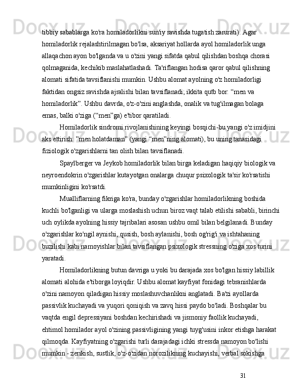 31tibbiy sabablarga ko'ra homiladorlikni sun'iy ravishda tugatish zarurati). Agar 
homiladorlik rejalashtirilmagan bo'lsa, aksariyat hollarda ayol homiladorlik unga 
allaqachon ayon bo'lganda va u o'zini yangi sifatda qabul qilishdan boshqa chorasi 
qolmaganida, kechikib maslahatlashadi. Ta'riflangan hodisa qaror qabul qilishning 
alomati sifatida tavsiflanishi mumkin. Ushbu alomat ayolning o'z homiladorligi 
faktidan ongsiz ravishda ajralishi bilan tavsiflanadi; ikkita qutb bor:  “ men va 
homiladorlik ” . Ushbu davrda, o'z-o'zini anglashda, onalik va tug'ilmagan bolaga 
emas, balki o'ziga ( “ men ” ga) e'tibor qaratiladi.
Homiladorlik sindromi rivojlanishining keyingi bosqichi-bu yangi o'z imidjini 
aks ettirish:  ” men holatdaman ”  (yangi  “ men ” ning alomati), bu uning tanasidagi 
fiziologik o'zgarishlarni tan olish bilan tavsiflanadi.
Spaylberger va Jeykob homiladorlik bilan birga keladigan haqiqiy biologik va 
neyroendokrin o'zgarishlar kutayotgan onalarga chuqur psixologik ta'sir ko'rsatishi 
mumkinligini ko'rsatdi.
Mualliflarning fikriga ko'ra, bunday o'zgarishlar homiladorlikning boshida 
kuchli bo'lganligi va ularga moslashish uchun biroz vaqt talab etilishi sababli, birinchi
uch oylikda ayolning hissiy tajribalari asosan ushbu omil bilan belgilanadi. Bunday 
o'zgarishlar ko'ngil aynishi, qusish, bosh aylanishi, bosh og'rig'i va ishtahaning 
buzilishi kabi namoyishlar bilan tavsiflangan psixologik stressning o'ziga xos turini 
yaratadi.
Homiladorlikning butun davriga u yoki bu darajada xos bo'lgan hissiy labillik 
alomati alohida e'tiborga loyiqdir. Ushbu alomat kayfiyat fonidagi tebranishlarda 
o'zini namoyon qiladigan hissiy moslashuvchanlikni anglatadi. Ba'zi ayollarda 
passivlik kuchayadi va yuqori qoniqish va zavq hissi paydo bo'ladi. Boshqalar bu 
vaqtda engil depressiyani boshdan kechirishadi va jismoniy faollik kuchayadi, 
ehtimol homilador ayol o'zining passivligining yangi tuyg'usini inkor etishga harakat 
qilmoqda. Kayfiyatning o'zgarishi turli darajadagi ichki stressda namoyon bo'lishi 
mumkin - zerikish, sustlik, o'z-o'zidan norozilikning kuchayishi, verbal sokishga  