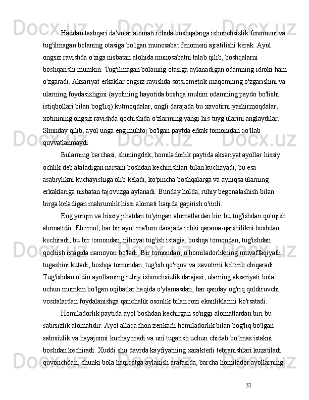 31Haddan tashqari da'volar alomati ichida boshqalarga ishonchsizlik fenomeni va 
tug'ilmagan bolaning otasiga bo'lgan munosabat fenomeni ajratilishi kerak. Ayol 
ongsiz ravishda o'ziga nisbatan alohida munosabatni talab qilib, boshqalarni 
boshqarishi mumkin. Tug'ilmagan bolaning otasiga aylanadigan odamning idroki ham
o'zgaradi. Aksariyat erkaklar ongsiz ravishda sotsiometrik maqomning o'zgarishini va 
ularning foydasizligini (ayolining hayotida boshqa muhim odamning paydo bo'lishi 
istiqbollari bilan bog'liq) kutmoqdalar, ongli darajada bu xavotirni yashirmoqdalar, 
xotinining ongsiz ravishda qochishida o'zlarining yangi his-tuyg'ularini anglaydilar. 
Shunday qilib, ayol unga eng muhtoj bo'lgan paytda erkak tomonidan qo'llab-
quvvatlanmaydi.
Bularning barchasi, shuningdek, homiladorlik paytida aksariyat ayollar hissiy 
ochlik deb ataladigan narsani boshdan kechirishlari bilan kuchayadi, bu esa 
asabiylikni kuchayishiga olib keladi, ko'pincha boshqalarga va ayniqsa ularning 
erkaklariga nisbatan tajovuzga aylanadi. Bunday holda, ruhiy begonalashish bilan 
birga keladigan mahrumlik hissi alomati haqida gapirish o'rinli.
Eng yorqin va hissiy jihatdan to'yingan alomatlardan biri bu tug'ishdan qo'rqish 
alomatidir. Ehtimol, har bir ayol ma'lum darajada ichki qarama-qarshilikni boshdan 
kechiradi, bu bir tomondan, nihoyat tug'ish istagia, boshqa tomondan, tug'ishdan 
qochish istagida namoyon bo'ladi. Bir tomondan, u homiladorlikning muvaffaqiyatli 
tugashini kutadi, boshqa tomondan, tug'ish qo'rquv va xavotirni keltirib chiqaradi. 
Tug'ishdan oldin ayollarning ruhiy ishonchsizlik darajasi, ularning aksariyati bola 
uchun mumkin bo'lgan oqibatlar haqida o'ylamasdan, har qanday og'riq qoldiruvchi 
vositalardan foydalanishga qanchalik osonlik bilan rozi ekanliklarini ko'rsatadi.
Homiladorlik paytida ayol boshdan kechirgan so'nggi alomatlardan biri bu 
sabrsizlik alomatidir. Ayol allaqachon zerikarli homiladorlik bilan bog'liq bo'lgan 
sabrsizlik va hayajonni kuchaytiradi va uni tugatish uchun chidab bo'lmas istakni 
boshdan kechiradi. Xuddi shu davrda kayfiyatning xarakterli tebranishlari kuzatiladi: 
quvonchdan, chunki bola haqiqatga aylanish arafasida, barcha homilador ayollarning  