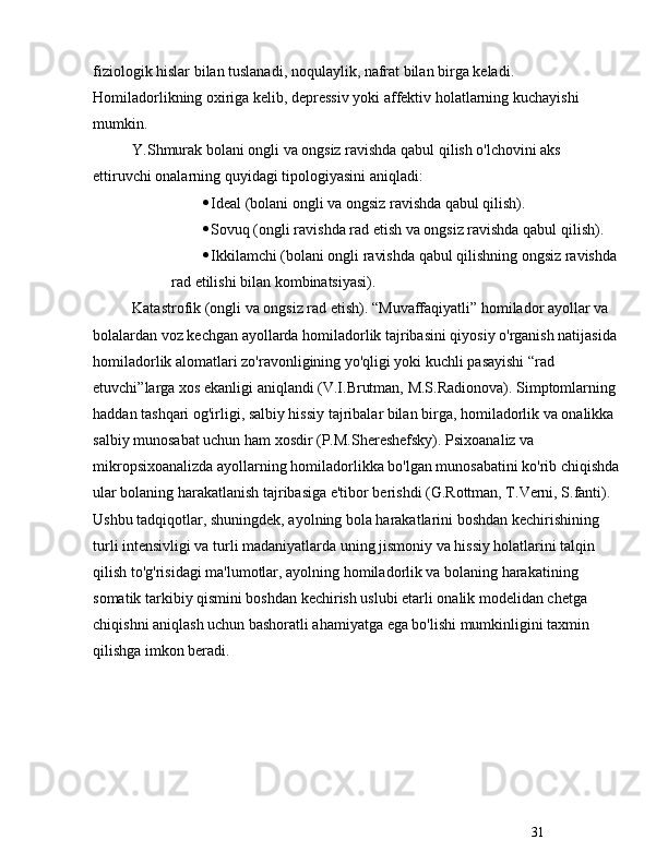 31fiziologik hislar bilan tuslanadi, noqulaylik, nafrat bilan birga keladi. 
Homiladorlikning oxiriga kelib, depressiv yoki affektiv holatlarning kuchayishi 
mumkin.
Y.Shmurak bolani ongli va ongsiz ravishda qabul qilish o'lchovini aks 
ettiruvchi onalarning quyidagi tipologiyasini aniqladi:
 Ideal (bolani ongli va ongsiz ravishda qabul qilish).
 Sovuq (ongli ravishda rad etish va ongsiz ravishda qabul qilish).
 Ikkilamchi (bolani ongli ravishda qabul qilishning ongsiz ravishda 
rad etilishi bilan kombinatsiyasi).
Katastrofik (ongli va ongsiz rad etish).  “ Muvaffaqiyatli ”  homilador ayollar va 
bolalardan voz kechgan ayollarda homiladorlik tajribasini qiyosiy o'rganish natijasida 
homiladorlik alomatlari zo'ravonligining yo'qligi yoki kuchli pasayishi  “ rad 
etuvchi ” larga xos ekanligi aniqlandi (V.I.Brutman, M.S.Radionova). Simptomlarning 
haddan tashqari og'irligi, salbiy hissiy tajribalar bilan birga, homiladorlik va onalikka 
salbiy munosabat uchun ham xosdir (P.M.Shereshefsky). Psixoanaliz va 
mikropsixoanalizda ayollarning homiladorlikka bo'lgan munosabatini ko'rib chiqishda
ular bolaning harakatlanish tajribasiga e'tibor berishdi (G.Rottman, T.Verni, S.fanti). 
Ushbu tadqiqotlar, shuningdek, ayolning bola harakatlarini boshdan kechirishining 
turli intensivligi va turli madaniyatlarda uning jismoniy va hissiy holatlarini talqin 
qilish to'g'risidagi ma'lumotlar, ayolning homiladorlik va bolaning harakatining 
somatik tarkibiy qismini boshdan kechirish uslubi etarli onalik modelidan chetga 
chiqishni aniqlash uchun bashoratli ahamiyatga ega bo'lishi mumkinligini taxmin 
qilishga imkon beradi. 