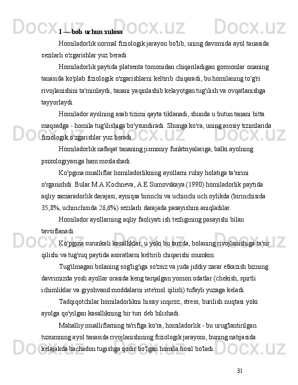 31I  —  bob uchun xulosa
Homiladorlik normal fiziologik jarayon bo'lib, uning davomida ayol tanasida 
sezilarli o'zgarishlar yuz beradi. 
Homiladorlik paytida platsenta tomonidan chiqariladigan gormonlar onaning 
tanasida ko'plab fiziologik o'zgarishlarni keltirib chiqaradi, bu homilaning to'g'ri 
rivojlanishini ta'minlaydi, tanani yaqinlashib kelayotgan tug'ilish va ovqatlanishga 
tayyorlaydi.
Homilador ayolning asab tizimi qayta tiklanadi, shunda u butun tanani bitta 
maqsadga - homila tug'ilishiga bo'ysundiradi. Shunga ko'ra, uning asosiy tizimlarida 
fiziologik o'zgarishlar yuz beradi.
Homiladorlik nafaqat tananing jismoniy funktsiyalariga, balki ayolning 
psixologiyasiga ham moslashadi. 
Ko'pgina mualliflar homiladorlikning ayollarni ruhiy holatiga ta'sirini 
o'rganishdi. Bular M.A.Kochneva, A.E.Sumovskaya (1990) homiladorlik paytida 
aqliy samaradorlik darajasi, ayniqsa birinchi va uchinchi uch oylikda (birinchisida 
35,8%, uchinchisida 26,6%) sezilarli darajada pasayishini aniqladilar.
Homilador ayollarning aqliy faoliyati ish tezligining pasayishi bilan 
tavsiflanadi. 
Ko'pgina surunkali kasalliklar, u yoki bu tarzda, bolaning rivojlanishiga ta'sir 
qilishi va tug'ruq paytida asoratlarni keltirib chiqarishi mumkin. 
Tug'ilmagan bolaning sog'lig'iga so'zsiz va juda jiddiy zarar etkazish bizning 
davrimizda yosh ayollar orasida keng tarqalgan yomon odatlar (chekish, spirtli 
ichimliklar va giyohvand moddalarni iste'mol qilish) tufayli yuzaga keladi. 
Tadqiqotchilar homiladorlikni hissiy inqiroz, stress, burilish nuqtasi yoki 
ayolga qo'yilgan kasallikning bir turi deb bilishadi.
Mahalliy mualliflarning ta'rifiga ko'ra, homiladorlik - bu urug'lantirilgan 
tuxumning ayol tanasida rivojlanishining fiziologik jarayoni, buning natijasida 
kelajakda bachadon tugishga qodir bo'lgan homila hosil bo'ladi. 