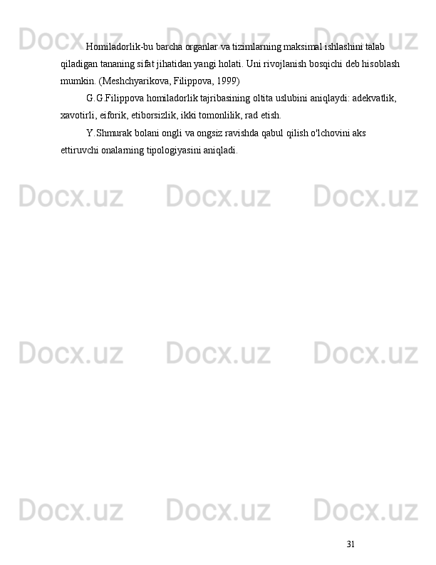 31Homiladorlik-bu barcha organlar va tizimlarning maksimal ishlashini talab 
qiladigan tananing sifat jihatidan yangi holati. Uni rivojlanish bosqichi deb hisoblash 
mumkin. (Meshchyarikova, Filippova, 1999)
G.G.Filippova homiladorlik tajribasining oltita uslubini aniqlaydi: adekvatlik, 
xavotirli, eiforik, etiborsizlik, ikki tomonlilik, rad etish.
Y.Shmurak bolani ongli va ongsiz ravishda qabul qilish o'lchovini aks 
ettiruvchi onalarning tipologiyasini aniqladi. 