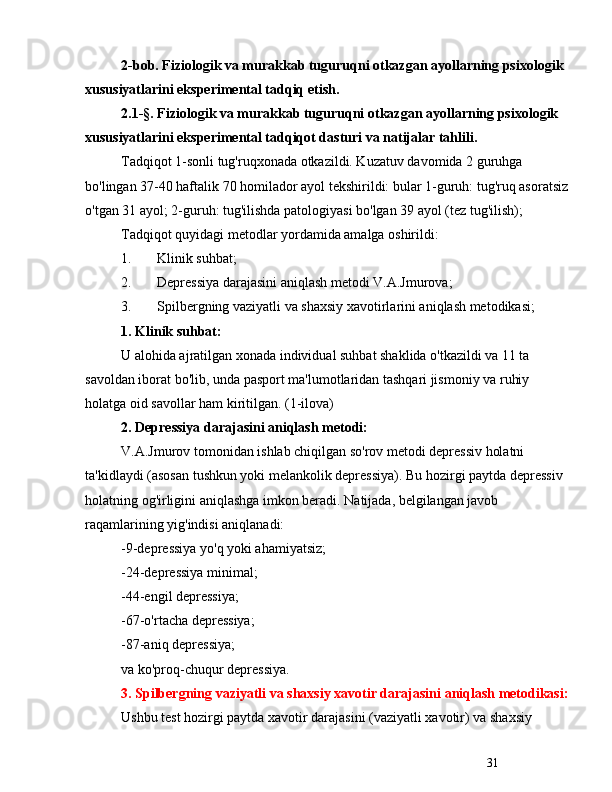 312-bob. Fiziologik va murakkab tuguruqni otkazgan ayollarning psixologik 
xususiyatlarini eksperimental tadqiq etish.
2.1-§. Fiziologik va murakkab tuguruqni otkazgan ayollarning psixologik 
xususiyatlarini eksperimental tadqiqot dasturi va natijalar tahlili.
Tadqiqot 1-sonli tug'ruqxonada otkazildi. Kuzatuv davomida 2 guruhga 
bo'lingan 37-40 haftalik 70 homilador ayol tekshirildi: bular 1-guruh: tug'ruq asoratsiz
o'tgan 31 ayol; 2-guruh: tug'ilishda patologiyasi bo'lgan 39 ayol (tez tug'ilish);
Tadqiqot quyidagi metodlar yordamida amalga oshirildi:
1. Klinik suhbat;
2. Depressiya darajasini aniqlash metodi V.A.Jmurova;
3. Spilbergning vaziyatli va shaxsiy xavotirlarini aniqlash metodikasi;
1. Klinik suhbat:
U alohida ajratilgan xonada individual suhbat shaklida o'tkazildi va 11 ta 
savoldan iborat bo'lib, unda pasport ma'lumotlaridan tashqari jismoniy va ruhiy 
holatga oid savollar ham kiritilgan. (1-ilova)
2. Depressiya darajasini aniqlash metodi:
V.A.Jmurov tomonidan ishlab chiqilgan so'rov metodi depressiv holatni 
ta'kidlaydi (asosan tushkun yoki melankolik depressiya). Bu hozirgi paytda depressiv 
holatning og'irligini aniqlashga imkon beradi. Natijada, belgilangan javob 
raqamlarining yig'indisi aniqlanadi:
-9-depressiya yo'q yoki ahamiyatsiz;
-24-depressiya minimal;
-44-engil depressiya;
-67-o'rtacha depressiya;
-87-aniq depressiya;
va ko'proq-chuqur depressiya.
3. Spilbergning vaziyatli va shaxsiy xavotir darajasini aniqlash metodikasi:
Ushbu test hozirgi paytda xavotir darajasini (vaziyatli xavotir) va shaxsiy  