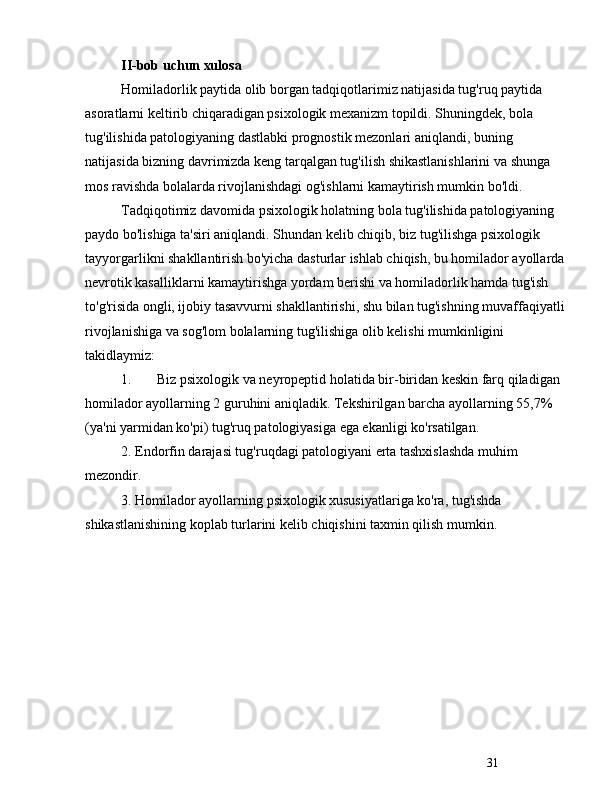 31II-bob uchun xulosa
Homiladorlik paytida olib borgan tadqiqotlarimiz natijasida tug'ruq paytida 
asoratlarni keltirib chiqaradigan psixologik mexanizm topildi. Shuningdek, bola 
tug'ilishida patologiyaning dastlabki prognostik mezonlari aniqlandi, buning 
natijasida bizning davrimizda keng tarqalgan tug'ilish shikastlanishlarini va shunga 
mos ravishda bolalarda rivojlanishdagi og'ishlarni kamaytirish mumkin bo'ldi.
Tadqiqotimiz davomida psixologik holatning bola tug'ilishida patologiyaning 
paydo bo'lishiga ta'siri aniqlandi. Shundan kelib chiqib, biz tug'ilishga psixologik 
tayyorgarlikni shakllantirish bo'yicha dasturlar ishlab chiqish, bu homilador ayollarda 
nevrotik kasalliklarni kamaytirishga yordam berishi va homiladorlik hamda tug'ish 
to'g'risida ongli, ijobiy tasavvurni shakllantirishi, shu bilan tug'ishning muvaffaqiyatli 
rivojlanishiga va sog'lom bolalarning tug'ilishiga olib kelishi mumkinligini 
takidlaymiz :
1. Biz psixologik va neyropeptid holatida bir-biridan keskin farq qiladigan 
homilador ayollarning 2 guruhini aniqladik. Tekshirilgan barcha ayollarning 55,7% 
(ya'ni yarmidan ko'pi) tug'ruq patologiyasiga ega ekanligi ko'rsatilgan.
2. Endorfin darajasi tug'ruqdagi patologiyani erta tashxislashda muhim 
mezondir.
3. Homilador ayollarning psixologik xususiyatlariga ko'ra, tug'ishda 
shikastlanishining koplab turlarini kelib chiqishini taxmin qilish mumkin. 