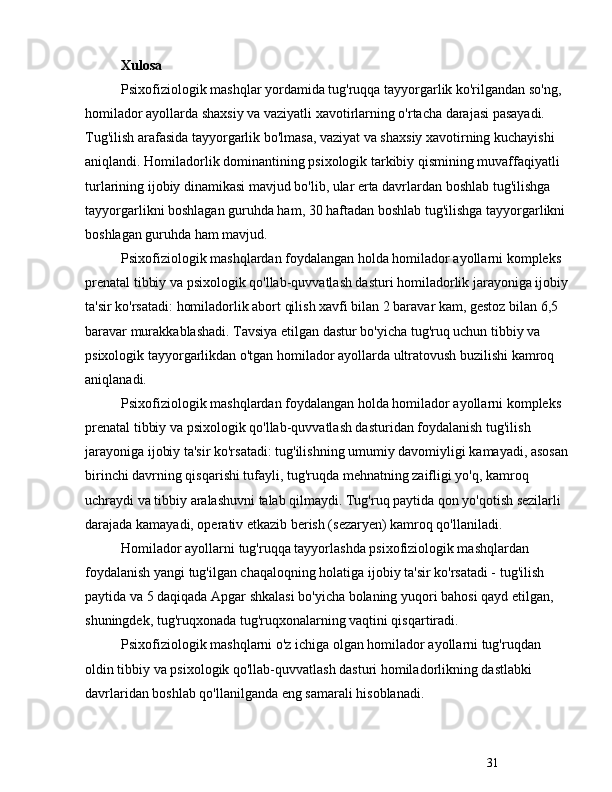 31Xulosa
Psixofiziologik mashqlar yordamida tug'ruqqa tayyorgarlik ko'rilgandan so'ng, 
homilador ayollarda shaxsiy va vaziyatli xavotirlarning o'rtacha darajasi pasayadi. 
Tug'ilish arafasida tayyorgarlik bo'lmasa, vaziyat va shaxsiy xavotirning kuchayishi 
aniqlandi. Homiladorlik dominantining psixologik tarkibiy qismining muvaffaqiyatli 
turlarining ijobiy dinamikasi mavjud bo'lib, ular erta davrlardan boshlab tug'ilishga 
tayyorgarlikni boshlagan guruhda ham, 30 haftadan boshlab tug'ilishga tayyorgarlikni 
boshlagan guruhda ham mavjud. 
Psixofiziologik mashqlardan foydalangan holda homilador ayollarni kompleks 
prenatal tibbiy va psixologik qo'llab-quvvatlash dasturi homiladorlik jarayoniga ijobiy
ta'sir ko'rsatadi: homiladorlik abort qilish xavfi bilan 2 baravar kam, gestoz bilan 6,5 
baravar murakkablashadi. Tavsiya etilgan dastur bo'yicha tug'ruq uchun tibbiy va 
psixologik tayyorgarlikdan o'tgan homilador ayollarda ultratovush buzilishi kamroq 
aniqlanadi.
Psixofiziologik mashqlardan foydalangan holda homilador ayollarni kompleks 
prenatal tibbiy va psixologik qo'llab-quvvatlash dasturidan foydalanish tug'ilish 
jarayoniga ijobiy ta'sir ko'rsatadi: tug'ilishning umumiy davomiyligi kamayadi, asosan
birinchi davrning qisqarishi tufayli, tug'ruqda mehnatning zaifligi yo'q, kamroq 
uchraydi va tibbiy aralashuvni talab qilmaydi. Tug'ruq paytida qon yo'qotish sezilarli 
darajada kamayadi, operativ etkazib berish (sezaryen) kamroq qo'llaniladi.
Homilador ayollarni tug'ruqqa tayyorlashda psixofiziologik mashqlardan 
foydalanish yangi tug'ilgan chaqaloqning holatiga ijobiy ta'sir ko'rsatadi - tug'ilish 
paytida va 5 daqiqada Apgar shkalasi bo'yicha bolaning yuqori bahosi qayd etilgan, 
shuningdek, tug'ruqxonada tug'ruqxonalarning vaqtini qisqartiradi.
Psixofiziologik mashqlarni o'z ichiga olgan homilador ayollarni tug'ruqdan 
oldin tibbiy va psixologik qo'llab-quvvatlash dasturi homiladorlikning dastlabki 
davrlaridan boshlab qo'llanilganda eng samarali hisoblanadi. 