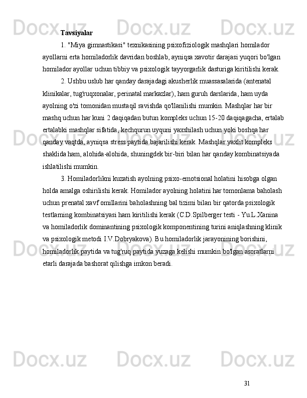 31Tavsiyalar
1. "Miya gimnastikasi" texnikasining psixofiziologik mashqlari homilador 
ayollarni erta homiladorlik davridan boshlab, ayniqsa xavotir darajasi yuqori bo'lgan 
homilador ayollar uchun tibbiy va psixologik tayyorgarlik dasturiga kiritilishi kerak.
2. Ushbu uslub har qanday darajadagi akusherlik muassasalarida (antenatal 
klinikalar, tug'ruqxonalar, perinatal markazlar), ham guruh darslarida, ham uyda 
ayolning o'zi tomonidan mustaqil ravishda qo'llanilishi mumkin. Mashqlar har bir 
mashq uchun har kuni 2 daqiqadan butun kompleks uchun 15-20 daqiqagacha, ertalab
ertalabki mashqlar sifatida, kechqurun uyquni yaxshilash uchun yoki boshqa har 
qanday vaqtda, ayniqsa stress paytida bajarilishi kerak. Mashqlar yaxlit kompleks 
shaklida ham, alohida-alohida, shuningdek bir-biri bilan har qanday kombinatsiyada 
ishlatilishi mumkin.
3. Homiladorlikni kuzatish ayolning psixo-emotsional holatini hisobga olgan 
holda amalga oshirilishi kerak. Homilador ayolning holatini har tomonlama baholash 
uchun prenatal xavf omillarini baholashning bal tizimi bilan bir qatorda psixologik 
testlarning kombinatsiyasi ham kiritilishi kerak (C.D.Spilberger testi - Yu.L.Xanina 
va homiladorlik dominantining psixologik komponentining turini aniqlashning klinik 
va psixologik metodi I.V.Dobryakova). Bu homiladorlik jarayonining borishini, 
homiladorlik paytida va tug'ruq paytida yuzaga kelishi mumkin bo'lgan asoratlarni 
etarli darajada bashorat qilishga imkon beradi. 